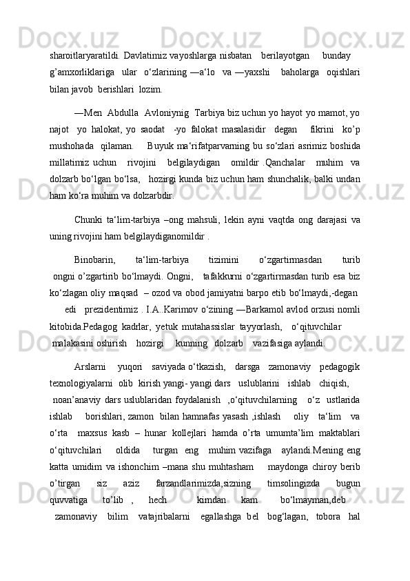 sharoitlaryaratildi. Davlatimiz vayoshlarga nisbatan     berilayotgan       bunday     
g’amxorliklariga     ular     o‘zlarining   ―a‘lo     va   ―yaxshi       baholarga     oqishlari
bilan javob  berishlari  lozim.  
―Men   Abdulla   Avloniynig   Tarbiya biz uchun yo hayot yo mamot, yo
najot     yo   halokat,   yo   saodat     -yo   falokat   masalasidir     degan       fikrini     ko’p
mushohada     qilaman.         Buyuk  ma‘rifatparvarning  bu  so‘zlari  asrimiz  boshida
millatimiz   uchun       rivojini       belgilaydigan       omildir   .Qanchalar       muhim     va
dolzarb bo‘lgan bo‘lsa,     hozirgi kunda biz uchun ham shunchalik, balki undan
ham ko‘ra muhim va dolzarbdir.  
Chunki   ta‘lim-tarbiya   –ong   mahsuli,   lekin   ayni   vaqtda   ong   darajasi   va
uning rivojini ham belgilaydiganomildir . 
Binobarin,   ta‘lim-tarbiya   tizimini   o‘zgartirmasdan   turib
  ongni o’zgartirib bo‘lmaydi. Ongni,     tafakkurni o‘zgartirmasdan turib esa biz
ko‘zlagan oliy maqsad    – ozod va obod jamiyatni barpo etib bo‘lmaydi,-degan  
         edi     prezidentimiz . I.A..Karimov o‘zining ―Barkamol avlod orzusi nomli
kitobida.Pedagog   kadrlar,   yetuk   mutahassislar   tayyorlash,     o‘qituvchilar        
 malakasini oshirish    hozirgi     kunning   dolzarb    vazifasiga aylandi. 
Arslarni      yuqori    saviyada o‘tkazish,    darsga    zamonaviy    pedagogik
texnologiyalarni  olib  kirish yangi- yangi dars   uslublarini   ishlab   chiqish,    
  noan’anaviy   dars   uslublaridan   foydalanish     ,o‘qituvchilarning       o‘z     ustlarida
ishlab       borishlari, zamon   bilan hamnafas yasash ,ishlash       oliy     ta‘lim     va
o‘rta     maxsus   kasb   –   hunar   kollejlari   hamda   o’rta   umumta’lim   maktablari
o‘qituvchilari        oldida       turgan    eng     muhim  vazifaga      aylandi.M е ning eng
katta   umidim   va   ishonchim   –mana   shu   muhtasham         maydonga   chiroy   berib
o’tirgan   siz   aziz   farzandlarimizda,sizning   timsolingizda   bugun
quvvatiga     to’lib   ,     h е ch         kimdan     kam       bo‘lmayman,d е b    
  zamonaviy    bilim    vatajribalarni    egallashga  b е l   bog‘lagan,   tobora   hal