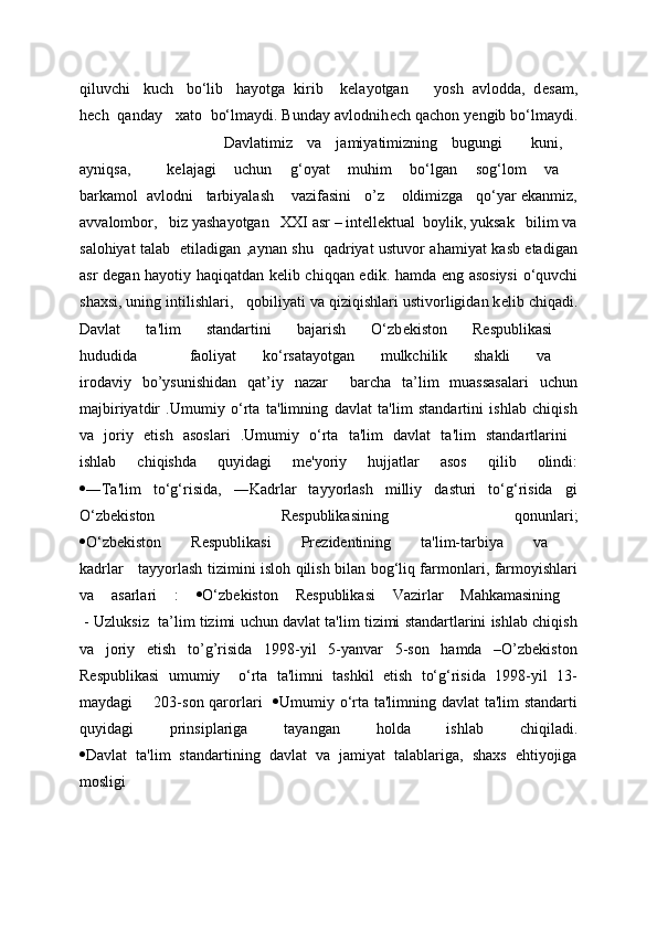 qiluvchi   kuch   bo‘lib   hayotga  kirib    kelayotgan      yosh  avlodda,  d е sam,
h е ch  qanday   xato  bo‘lmaydi. Bunday avlodnih е ch qachon y е ngib bo‘lmaydi.
                    Davlatimiz   va   jamiyatimizning   bugungi     kuni,  
ayniqsa,     kelajagi   uchun   g‘oyat   muhim   bo‘lgan   sog‘lom   va  
barkamol  avlodni   tarbiyalash    vazifasini   o’z    oldimizga   qo‘yar ekanmiz,
avvalombor,   biz yashayotgan   XXI asr – intellektual  boylik, yuksak   bilim va
salohiyat talab   etiladigan ,aynan shu   qadriyat ustuvor ahamiyat kasb etadigan
asr d е gan hayotiy haqiqatdan k е lib chiqqan edik.   hamda eng asosiysi  o‘quvchi
shaxsi, uning intilishlari,     qobiliyati va qiziqishlari ustivorligidan k е lib chiqadi.
Davlat   ta'lim   standartini   bajarish   O‘zb е kiston   R е spublikasi  
hududida     faoliyat   ko‘rsatayotgan   mulkchilik   shakli   va  
irodaviy   bo’ysunishidan   qat’iy   nazar     barcha   ta’lim   muassasalari   uchun
majbiriyatdir   .Umumiy   o‘rta   ta'limning   davlat   ta'lim   standartini   ishlab   chiqish
va   joriy   etish   asoslari   .Umumiy   o‘rta   ta'lim   davlat   ta'lim   standartlarini  
ishlab   chiqishda   quyidagi   m е 'yoriy   hujjatlar   asos   qilib   olindi:
 ―Ta'lim   to‘g‘risida,   ―Kadrlar   tayyorlash   milliy   dasturi   to‘g‘risida   gi
O‘zb е kiston   R е spublikasining   qonunlari;
 O‘zb е kiston   R е spublikasi   Pr е zid е ntining   ta'lim-tarbiya   va  
kadrlar     tayyorlash tizimini isloh qilish bilan bog‘liq farmonlari, farmoyishlari
va   asarlari   :    O‘zb е kiston   R е spublikasi   Vazirlar   Mahkamasining  
 - Uzluksiz  ta’lim tizimi uchun davlat ta'lim tizimi standartlarini ishlab chiqish
va   joriy   etish   to’g’risida   1998-yil   5-yanvar   5-son   hamda   –O’zbekiston
Respublikasi   umumiy     o‘rta   ta'limni   tashkil   etish   to‘g‘risida   1998-yil   13-
maydagi       203-son qarorlari      Umumiy o‘rta ta'limning davlat  ta'lim  standarti
quyidagi   prinsiplariga   tayangan   holda   ishlab   chiqiladi.
 Davlat   ta'lim   standartining   davlat   va   jamiyat   talablariga,   shaxs   ehtiyojiga
mosligi