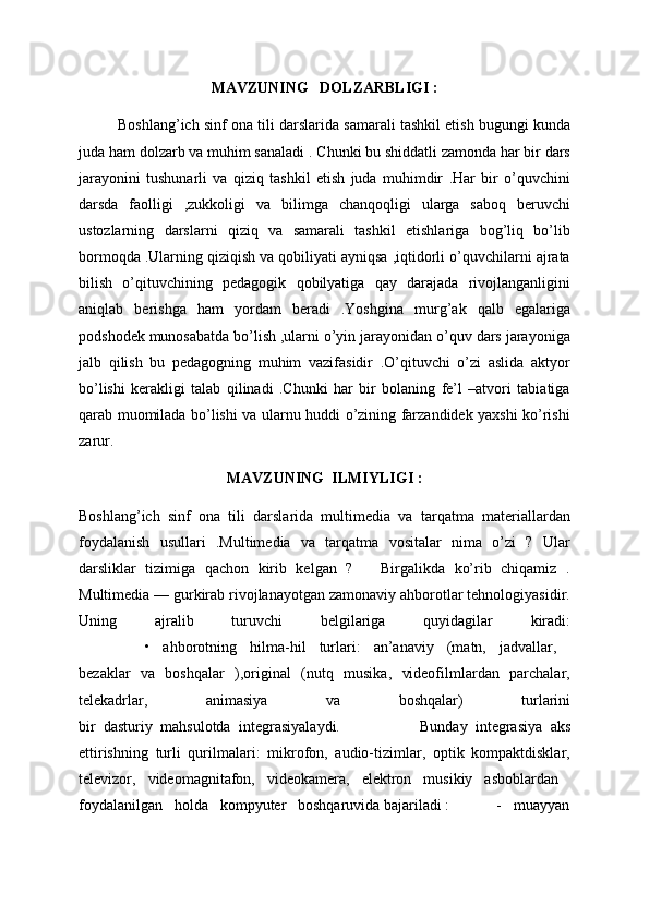 MAVZUNING   DOLZARBLIGI :
Boshlang’ich sinf ona tili darslarida samarali tashkil etish bugungi kunda
juda ham dolzarb va muhim sanaladi . Chunki bu shiddatli zamonda har bir dars
jarayonini   tushunarli   va   qiziq   tashkil   etish   juda   muhimdir   .Har   bir   o’quvchini
darsda   faolligi   ,zukkoligi   va   bilimga   chanqoqligi   ularga   saboq   beruvchi
ustozlarning   darslarni   qiziq   va   samarali   tashkil   etishlariga   bog’liq   bo’lib
bormoqda .Ularning qiziqish va qobiliyati ayniqsa ,iqtidorli o’quvchilarni ajrata
bilish   o’qituvchining   pedagogik   qobilyatiga   qay   darajada   rivojlanganligini
aniqlab   berishga   ham   yordam   beradi   .Yoshgina   murg’ak   qalb   egalariga
podshodek munosabatda bo’lish ,ularni o’yin jarayonidan o’quv dars jarayoniga
jalb   qilish   bu   pedagogning   muhim   vazifasidir   .O’qituvchi   o’zi   aslida   aktyor
bo’lishi   kerakligi   talab   qilinadi   .Chunki   har   bir   bolaning   fe’l   –atvori   tabiatiga
qarab muomilada bo’lishi va ularnu huddi o’zining farzandidek yaxshi ko’rishi
zarur.
MAVZUNING  ILMIYLIGI :
Boshlang’ich   sinf   ona   tili   darslarida   multimedia   va   tarqatma   materiallardan
foydalanish   usullari   .Multimedia   va   tarqatma   vositalar   nima   o’zi   ?   Ular
darsliklar   tizimiga   qachon   kirib   kelgan   ?       Birgalikda   ko’rib   chiqamiz   .
Multimedia — gurkirab rivojlanayotgan zamonaviy ahborotlar tehnologiyasidir.
Uning   ajralib   turuvchi   belgilariga   quyidagilar   kiradi:
          •   ahborotning   hilma-hil   turlari:   an’anaviy   (matn,   jadvallar,  
bezaklar   va   boshqalar   ),original   (nutq   musika,   videofilmlardan   parchalar,
telekadrlar,   animasiya   va   boshqalar)   turlarini
bir   dasturiy   mahsulotda   integrasiyalaydi.                     Bunday   integrasiya   aks
ettirishning   turli   qurilmalari:   mikrofon,   audio-tizimlar,   optik   kompaktdisklar,
televizor,   videomagnitafon,   videokamera,   elektron   musikiy   asboblardan  
foydalanilgan   holda   kompyuter   boshqaruvida bajariladi :            -   muayyan 