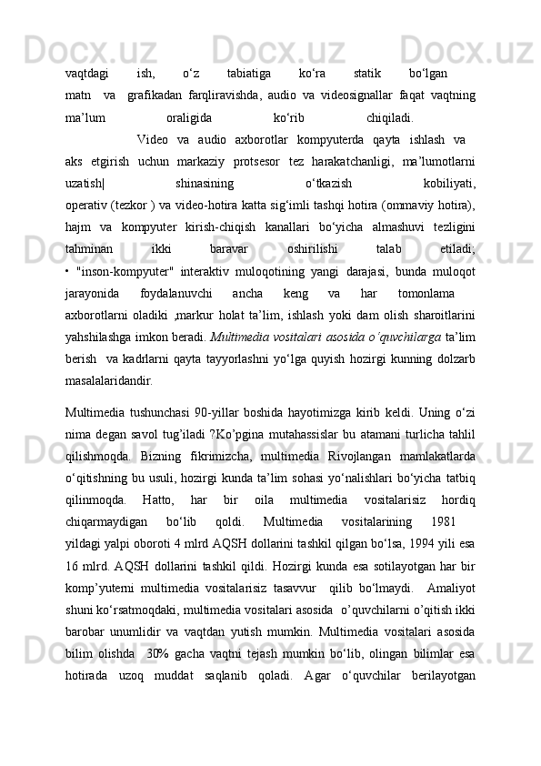 vaqtdagi   ish,   o‘z   tabiatiga   ko‘ra   statik   bo‘lgan  
matn     va     grafikadan   farqliravishda,   audio   va   videosignallar   faqat   vaqtning
ma’lum   oraligida   ko‘rib   chiqiladi.  
                Video   va   audio   axborotlar   kompyuterda   qayta   ishlash   va  
aks   etgirish   uchun   markaziy   protsesor   tez   harakatchanligi,   ma’lumotlarni
uzatish|   shinasining   o‘tkazish   kobiliyati,
operativ (tezkor ) va video-hotira katta sig‘imli tashqi hotira (ommaviy hotira),
hajm   va   kompyuter   kirish-chiqish   kanallari   bo‘yicha   almashuvi   tezligini
tahminan   ikki   baravar   oshirilishi   talab   etiladi;
•   "inson-kompyuter"   interaktiv   muloqotining   yangi   darajasi,   bunda   muloqot
jarayonida   foydalanuvchi   ancha   keng   va   har   tomonlama  
axborotlarni   oladiki   ,markur   holat   ta’lim,   ishlash   yoki   dam   olish   sharoitlarini
yahshilashga imkon beradi.   Multimedia vositalari asosida o‘quvchilarga   ta’lim
berish     va   kadrlarni   qayta   tayyorlashni   yo‘lga   quyish   hozirgi   kunning   dolzarb
masalalaridandir. 
Multimedia   tushunchasi   90-yillar   boshida   hayotimizga   kirib   keldi.   Uning   o‘zi
nima   degan   savol   tug’iladi   ?Ko’pgina   mutahassislar   bu   atamani   turlicha   tahlil
qilishmoqda.   Bizning   fikrimizcha,   multimedia   Rivojlangan   mamlakatlarda
o‘qitishning  bu  usuli, hozirgi  kunda  ta’lim  sohasi   yo‘nalishlari   bo‘yicha  tatbiq
qilinmoqda.   Hatto,   har   bir   oila   multimedia   vositalarisiz   hordiq
chiqarmaydigan   bo‘lib   qoldi.   Multimedia   vositalarining   1981  
yildagi yalpi oboroti 4 mlrd AQSH dollarini tashkil qilgan bo‘lsa, 1994 yili esa
16   mlrd.   AQSH   dollarini   tashkil   qildi.   Hozirgi   kunda   esa   sotilayotgan   har   bir
komp’yuterni   multimedia   vositalarisiz   tasavvur     qilib   bo‘lmaydi.     Amaliyot
shuni ko‘rsatmoqdaki, multimedia vositalari asosida    o’quvchilarni o’qitish ikki
barobar   unumlidir   va   vaqtdan   yutish   mumkin.   Multimedia   vositalari   asosida
bilim   olishda     30%   gacha   vaqtni   tejash   mumkin   bo‘lib,   olingan   bilimlar   esa
hotirada   uzoq   muddat   saqlanib   qoladi.   Agar   o‘quvchilar   berilayotgan
