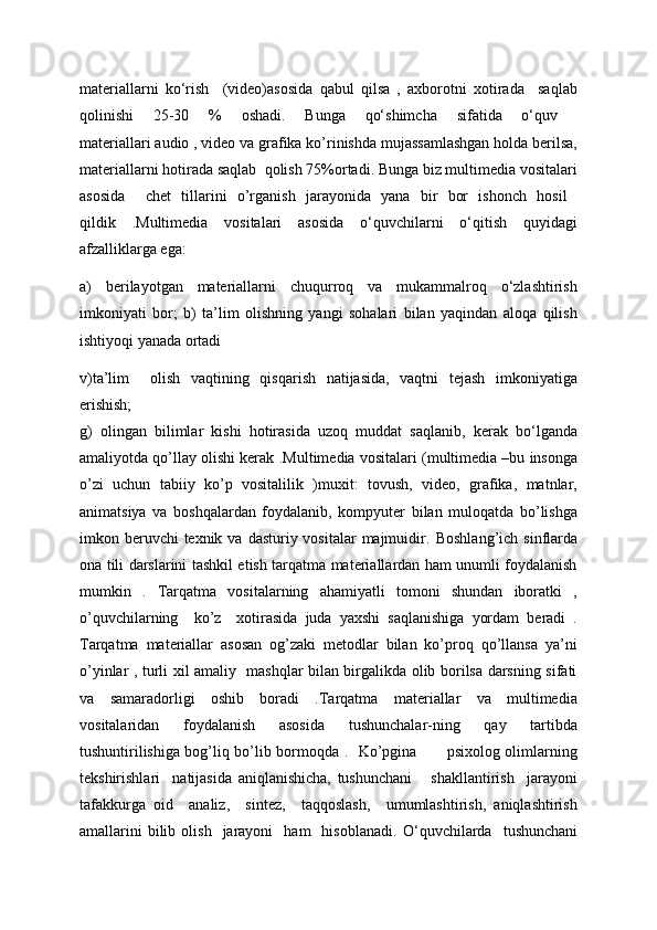 materiallarni   ko‘rish     (video)asosida   qabul   qilsa   ,   axborotni   xotirada     saqlab
qolinishi   25-30   %   oshadi.   Bunga   qo‘shimcha   sifatida   o‘quv  
materiallari audio , video va grafika ko’rinishda mujassamlashgan holda berilsa,
materiallarni hotirada saqlab  qolish 75%ortadi. Bunga biz multimedia vositalari
asosida     chet   tillarini   o’rganish   jarayonida   yana   bir   bor   ishonch   hosil  
qildik   . Multimedia   vositalari   asosida   o‘quvchilarni   o‘qitish   quyidagi
afzalliklarga ega:  
a)   berilayotgan   materiallarni   chuqurroq   va   mukammalroq   o‘zlashtirish
imkoniyati   bor;   b)   ta’lim   olishning   yangi   sohalari   bilan   yaqindan   aloqa   qilish
ishtiyoqi yanada ortadi                                                         
v)ta’lim     olish   vaqtining   qisqarish   natijasida,   vaqtni   tejash   imkoniyatiga
erishish;
g)   olingan   bilimlar   kishi   hotirasida   uzoq   muddat   saqlanib,   kerak   bo‘lganda
amaliyotda qo’llay olishi kerak . Multimedia vositalari (multimedia –bu insonga
o’zi   uchun   tabiiy   ko’p   vositalilik   )muxit:   tovush,   video,   grafika,   matnlar,
animatsiya   va   boshqalardan   foydalanib,   kompyuter   bilan   muloqatda   bo’lishga
imkon beruvchi  texnik va  dasturiy vositalar  majmuidir.   Boshlang’ich sinflarda
ona tili darslarini tashkil etish tarqatma materiallardan ham unumli foydalanish
mumkin   .   Tarqatma   vositalarning   ahamiyatli   tomoni   shundan   iboratki   ,
o’quvchilarning     ko’z     xotirasida   juda   yaxshi   saqlanishiga   yordam   beradi   .
Tarqatma   materiallar   asosan   og’zaki   metodlar   bilan   ko’proq   qo’llansa   ya’ni
o’yinlar , turli xil amaliy   mashqlar bilan birgalikda olib borilsa darsning sifati
va   samaradorligi   oshib   boradi   .Tarqatma   materiallar   va   multimedia
vositalaridan   foydalanish   asosida   tushunchalar-ning   qay   tartibda
tushuntirilishiga bog’liq bo’lib bormoqda .    Ko’pgina           psixolog olimlarning
tеkshirishlari     natijasida   aniqlanishicha,   tushunchani       shakllantirish     jarayoni
tafakkurga   oid     analiz,     sintеz,     taqqoslash,     umumlashtirish,   aniqlashtirish
amallarini  bilib  olish     jarayoni    ham    hisoblanadi.   O‘quvchilarda     tushunchani