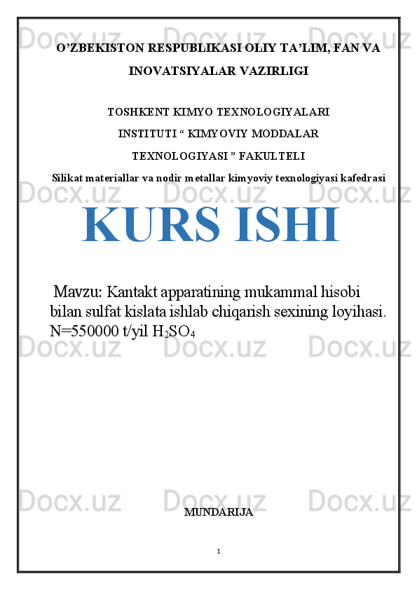 O’ZBEKISTON RESPUBLIKASI OLIY TA’LIM, FAN VA
INOVATSIYALAR VAZIRLIGI
TOSHKENT KIMYO TEXNOLOGIYALARI
INSTITUTI “ KIMYOVIY MODDALAR
TEXNOLOGIYASI ” FAKULTELI
Silikat materiallar va nodir metallar kimyoviy texnologiyasi kafedrasi
KURS ISHI
  Mavzu:  Kantakt apparatining mukammal hisobi 
bilan sulfat kislata ishlab chiqarish sexining loyihasi.
N=550000 t/yil H
2 SO
4
MUNDARIJA
1 