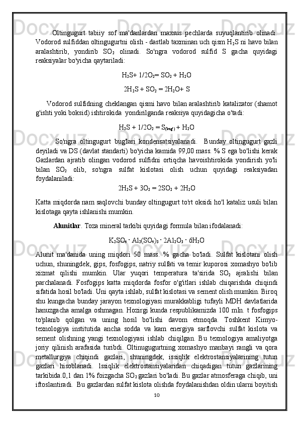           Oltingugurt   tabiiy   sof   ma'danlardan   maxsus   pechlarda   suyuqlantirib   olinadi.
Vodorod sulfiddan oltingugurtni olish - dastlab taxminan uch qism H
2 S ni havo bilan
aralashtirib,   yondirib   SO
2   olinadi.   So'ngra   vodorod   sulfid   S   gacha   quyidagi
reaksiyalar bo'yicha qaytariladi: 
H
2 S+ 1/2O
2 = SO
2  + H
2 O
2H
2 S + SO
2  = 2H
2 O+ S
         Vodorod sulfidning cheklangan qismi havo bilan aralashtirib katalizator (shamot
g'ishti yoki boksid) ishtirokida  yondirilganda reaksiya quyidagicha o'tadi: 
H
2 S + 1/2O
2  = S
(bug')  + H
2 O
            So'ngra   oltingugurt   bug'lari   kondensatsiyalanadi.     Bunday   oltingugurt   gazli
deyiladi va DS (davlat standarti) bo'yicha kamida 99,00 mass. % S ega bo'lishi kerak
Gazlardan   ajratib   olingan   vodorod   sulfidni   ortiqcha   havoishtirokida   yondirish   yo'li
bilan   SO
2   olib,   so'ngra   sulfat   kislotasi   olish   uchun   quyidagi   reaksiyadan
foydalaniladi: 
2H
2 S + 3O
2  = 2SO
2  + 2H
2 O
Katta miqdorda nam saqlovchi bunday oltingugurt to'rt oksidi ho'l kataliz usuli bilan
kislotaga qayta ishlanishi mumkin.
Alunitlar . Toza mineral tarkibi quyidagi formula bilan ifodalanadi: 
K
2 SO
4  · Al
2 (SO
4 )
3  · 2Al
2 O
3  · 6H
2 O
Alunit   ma'danida   uning   miqdori   50   mass.   %   gacha   bo'ladi.   Sulfat   kislotani   olish
uchun, shuningdek, gips, fosfogips, natriy sulfati va temir kuporosi xomashyo bo'lib
xizmat   qilishi   mumkin.   Ular   yuqori   temperatura   ta'sirida   SO
2   ajralishi   bilan
parchalanadi.   Fosfogips   katta   miqdorda   fosfor   o'g'itlari   ishlab   chiqarishda   chiqindi
sifatida hosil bo'ladi. Uni qayta ishlab, sulfat kislotasi va sement olish mumkin. Biroq
shu  kungacha   bunday  jarayon  texnologiyasi  murakkabligi   tufayli  MDH  davlatlarida
hanuzgacha amalga oshmagan. Hozirgi kunda respublikamizda 100 mIn. t fosfogips
to'planib   qolgan   va   uning   hosil   bo'lishi   davom   etmoqda.   Toshkent   Kimyo-
texnologiya   institutida   ancha   sodda   va   kam   energiya   sarflovchi   sulfat   kislota   va
sement   olishning   yangi   texnologiyasi   ishlab   chiqilgan.   Bu   texnologiya   amaliyotga
joriy   qilinish   arafasida   turibdi.   Oltinugugurtning   xomashyo   manbayi   rangli   va   qora
metallurgiya   chiqindi   gazlari,   shuningdek,   issiqlik   elektrostansiyalarining   tutun
gazlari   hisoblanadi.   lssiqlik   elektrostansiyalaridan   chiqadigan   tutun   gazlarining
tarkibida.0,1 dan 1% foizgacha SO
2  gazlari bo'ladi. Bu gazlar atmosferaga chiqib, uni
iftoslantiradi.  Bu gazlardan sulfat kislota olishda foydalanishdan oldin ularni boyitish
10 