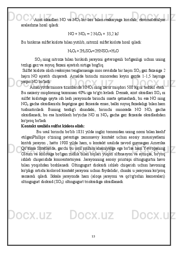                Azot oksidlari NO va NO
2   bir-biri bilan reaksiyaga kirishib, ekvimolekulyar
aralashrna hosil qiladi: 
NO + NO
2  = 2 N
2 O
3  + 33,2 kJ
Bu birikrna sulfat kislota bilan yutilib, nitrozil sulfat kislota hosil qiladi: 
N
2 O
3  +2H
2 SO
4 =2HNSO
5 +H
2 O
                  SO
2   ning   nitroza   bilan  birikish   jarayoni   geterogenli   bo'lganligi   uchun   uning
tezligi gaz va suyuq fazani ajratish sirtiga bog'liq.
 Sulfat kislota olish reaksiyas tenglarnasiga mos ravishda bir hajrn SO
2  gaz fazasiga 2
hajrn   NO   ajratib   chiqaradi.   Arnalda   birinchi   rninoradan   keyin   gazda   1-1,5   hajrnga
yaqin NO bo'ladi.
        Amaliyotda minora tizimlarida HNO
3  ning zarur miqdori 500 kg ni tashkil etadi.
Bu nazariy miqdorning taxminan 40% iga to'g'ri keladi. Demak, azot oksidlari SO
2  ni
sulfat kislotaga qayta ish lash jarayonida birinchi marta qatnashadi, bu esa NO ning
NO
2  gacha oksidlanishi faqatgina gaz fazasida emas, balki suyuq fazadaligi bilan ham
tushuntiriladi.   Buning   tasdig'i   shundaki,   birinchi   minorada   NO   NO
2   gacha
oksidlanadi,   bu  esa   hisoblash   bo'yicha   NO   ni   NO
2   gacha   gaz   fazasida   oksidlashdan
ko'proq bo'ladi.
Kontakt usulida sulfat kislota olish:
                   Bu usul birinchi bo'lib 1831 yilda ingliz tomonidan uning nomi bilan kashf
etilganPhillips   o'zining   patentiga   zamonaviy   kontakt   uchun   asosiy   xususiyatlarni
kiritdi   jarayon   ,   hatto   1900   yilda   ham,   u   kontakt   usulida   zavod   qurmagan   Amerika
Qo'shma Shtatlarida, garchi bu usul muhim ahamiyatga ega bo'lsa ham Yevropaning
Oleum va kislotaga bo'lgan zudlik bilan bojlari yuqori slfonasyon va ayniqsa, bo'yoq
ishlab   chiqarishda   konsentratsiyasi.   Jarayonning   asosiy   printsipi   oltingugurtni   havo
bilan   yoqishdan   boshlanadi.   Oltingugurt   dioksidi   ishlab   chiqarish   uchun   havoning
ko'pligi ortishi kislorod kontakt jarayoni uchun foydalidir, chunki u jarayonni ko'proq
samarali   qiladi.   Ikkala   jarayonda   ham   (aloqa   jarayoni   va   qo'rg'oshin   kameralari)
oltingugurt dioksid (SO ) oltingugurt trioksidiga oksidlanadi. ₂
13 