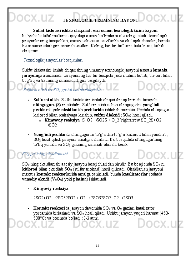 TEXNOLOGIK TIZIMNING BAYONI
Sulfat kislotasi ishlab chiqarish sexi uchun texnologik tizim bayoni  
bo‘yicha batafsil ma'lumot quyidagi asosiy bo‘limlarni o‘z ichiga oladi: texnologik 
jarayonlarning bosqichlari, asosiy uskunalar, xavfsizlik va ekologik choralar, hamda 
tizim samaradorligini oshirish usullari. Keling, har bir bo‘limni batafsilroq ko‘rib 
chiqamiz.
  Texnologik jarayonlar bosqichlari
Sulfat kislotasini ishlab chiqarishning umumiy texnologik jarayoni asosan  kontakt 
jarayoni ga asoslanadi. Jarayonning har bir bosqichi juda muhim bo‘lib, bir-biri bilan 
bog‘liq va tizimning samaradorligini belgilaydi.
  Sulfurni olish va SO  gazini ishlab chiqarish₂
 Sulfurni olish : Sulfat kislotasini ishlab chiqarishning birinchi bosqichi — 
oltingugurt (S)  ni olishdir. Sulfurni olish uchun oltingugurtni  yong‘inli 
pechlar da yoki  oksidlanish pechlarida  ishlatish mumkin. Pechda oltingugurt 
kislorod bilan reaksiyaga kirishib,  sulfur dioksid  (SO ) hosil qiladi.	
₂
o Kimyoviy reaksiya :  S+O2→SO2S + O_2 \rightarrow SO_2 S + O2
→ SO2
 Yong‘inli pechlar da oltingugurtni to‘g‘ridan-to‘g‘ri kislorod bilan yondirib, 
SO  hosil qilish jarayoni amalga oshiriladi. Bu bosqichda oltingugurtning 	
₂
to‘liq yonishi va SO  gazining samarali olinishi kerak.	
₂
SO  gazining oksidlanishi	
₂
SO  ning oksidlanishi asosiy jarayon bosqichlaridan biridir. Bu bosqichda SO  ni 
₂ ₂
kislorod  bilan oksidlab  SO	
₃  (sulfur trioksid) hosil qilinadi. Oksidlanish jarayoni 
maxsus  kontakt reaktorlari da amalga oshiriladi, bunda  katalizatorlar  (odatda 
vanadiy oksidi (V O )	
₂ ₅  yoki  platina ) ishlatiladi.
 Kimyoviy reaksiya :
2SO2+O2→2SO32SO2 + O2→ 2SO3 2SO2 + O2 → 2SO3
 Kontakt reaktori da jarayon davomida SO  va O  gazlari katalizator 	
₂ ₂
yordamida birlashadi va SO  hosil qiladi. Ushbu jarayon yuqori harorat (450-	
₃
500°C) va bosimda bo‘ladi (2-3 atm).
15 
