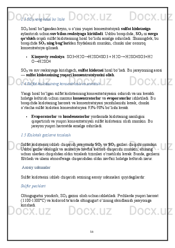 1.3  SO  ning hosil bo‘lishi₃
SO  hosil bo‘lgandan keyin, u o‘zini yuqori konsentratsiyali 	
₃ sulfat kislotasiga  
aylantirish uchun  suv bilan reaksiyaga kiritiladi . Ushbu bosqichda,  SO	
₃  ni  suvga 
qo‘shish  orqali sulfat kislotasining hosil bo‘lishi amalga oshiriladi. Shuningdek, bu 
bosqichda  SO  ning bug‘lari	
₃ dan foydalanish mumkin, chunki ular osonroq 
konsentratsiya qilinadi.
 Kimyoviy reaksiya :  SO3+H2O→H2SO4SO3 + H2O→ H2SO4 SO3 + H2
O → H2 SO4
SO  va suv reaksiyaga kirishgach, 	
₃ sulfat kislotasi  hosil bo‘ladi. Bu jarayonning asosi
—  sulfat kislotasining yuqori konsentratsiyasini olish .
1.4  Sulfat kislotasining konsentrlash va sovutish
Yangi hosil bo‘lgan sulfat kislotasining konsentratsiyasini oshirish va uni kerakli 
holatga keltirish uchun maxsus  konsentratorlar  va  evaporatorlar  ishlatiladi. Bu 
bosqichda kislotaning harorati va konsentratsiyasi yaxshilanishi kerak, chunki 
o‘rtacha sulfat kislotasi konsentratsiyasi 93%-98% bo‘lishi kerak.
 Evaporatorlar  va  kondensatorlar  yordamida kislotaning namligini 
qisqartirish va yuqori konsentratsiyali sulfat kislotasini olish mumkin.  Bu 
jarayon yuqori haroratda amalga oshiriladi.
1.5  Kislotali gazlarni tozalash
Sulfat kislotasini ishlab chiqarish jarayonida  SO	
₂  va  SO	₃  gazlari chiqishi mumkin. 
Ushbu gazlar ekologik va sanitariya xavfini keltirib chiqarishi mumkin, shuning 
uchun ulardan chiqishdan oldin tozalash tizimlari o‘rnatilishi kerak.  Bunda, gazlarni 
filtrlash va ularni atmosferaga chiqarishdan oldin xavfsiz holatga keltirish zarur.
  Asosiy uskunalar
Sulfat kislotasini ishlab chiqarish sexining asosiy uskunalari quyidagilardir:
Sulfur pechlari
Oltingugurtni yondirib, SO  gazini olish uchun ishlatiladi. Pechlarda yuqori harorat 	
₂
(1100-1300°C) va kislorod ta'sirida oltingugurt o‘zining oksidlanish jarayoniga 
kirishadi.
16 