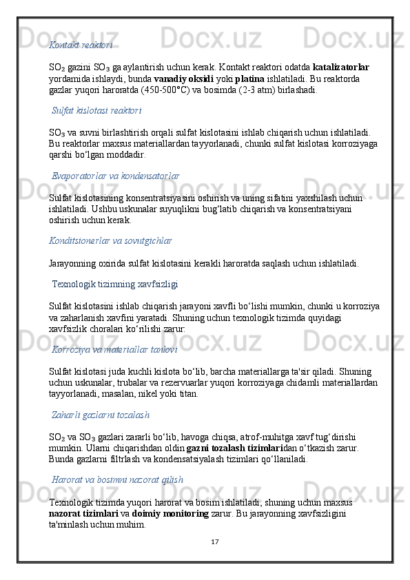 Kontakt reaktori
SO  gazini SO  ga aylantirish uchun kerak. Kontakt reaktori odatda ₂ ₃ katalizatorlar  
yordamida ishlaydi, bunda  vanadiy oksidi  yoki  platina  ishlatiladi. Bu reaktorda 
gazlar yuqori haroratda (450-500°C) va bosimda (2-3 atm) birlashadi.
  Sulfat kislotasi reaktori
SO  va suvni birlashtirish orqali sulfat kislotasini ishlab chiqarish uchun ishlatiladi. 
₃
Bu reaktorlar maxsus materiallardan tayyorlanadi, chunki sulfat kislotasi korroziyaga 
qarshi bo‘lgan moddadir.
  Evaporatorlar va kondensatorlar
Sulfat kislotasining konsentratsiyasini oshirish va uning sifatini yaxshilash uchun 
ishlatiladi. Ushbu uskunalar suyuqlikni bug‘latib chiqarish va konsentratsiyani 
oshirish uchun kerak.
Konditsionerlar va sovutgichlar
Jarayonning oxirida sulfat kislotasini kerakli haroratda saqlash uchun ishlatiladi.
  Texnologik tizimning xavfsizligi
Sulfat kislotasini ishlab chiqarish jarayoni xavfli bo‘lishi mumkin, chunki u korroziya
va zaharlanish xavfini yaratadi. Shuning uchun texnologik tizimda quyidagi 
xavfsizlik choralari ko‘rilishi zarur:
  Korroziya va materiallar tanlovi
Sulfat kislotasi juda kuchli kislota bo‘lib, barcha materiallarga ta'sir qiladi. Shuning 
uchun uskunalar, trubalar va rezervuarlar yuqori korroziyaga chidamli materiallardan 
tayyorlanadi, masalan, nikel yoki titan.
 Zaharli gazlarni tozalash
SO  va SO  gazlari zararli bo‘lib, havoga chiqsa, atrof-muhitga xavf tug‘dirishi 
₂ ₃
mumkin. Ularni chiqarishdan oldin  gazni tozalash tizimlari dan o‘tkazish zarur. 
Bunda gazlarni filtrlash va kondensatsiyalash tizimlari qo‘llaniladi.
  Harorat va bosimni nazorat qilish
Texnologik tizimda yuqori harorat va bosim ishlatiladi, shuning uchun maxsus 
nazorat tizimlari  va  doimiy monitoring  zarur. Bu jarayonning xavfsizligini 
ta'minlash uchun muhim.
17 