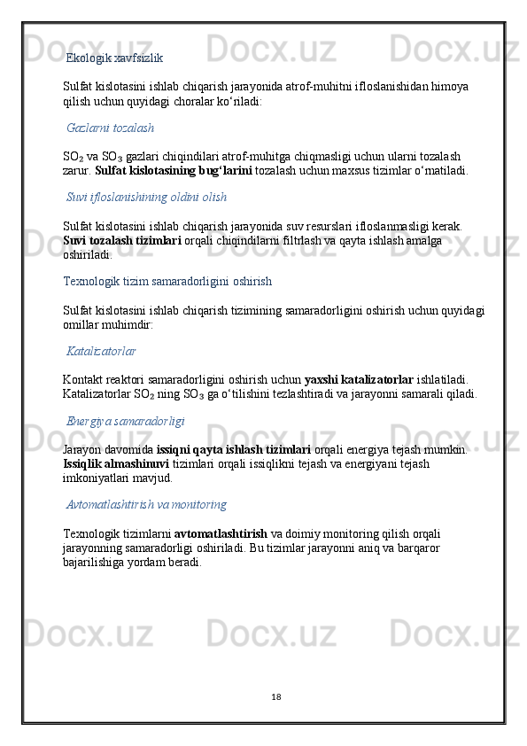   Ekologik xavfsizlik
Sulfat kislotasini ishlab chiqarish jarayonida atrof-muhitni ifloslanishidan himoya 
qilish uchun quyidagi choralar ko‘riladi:
  Gazlarni tozalash
SO  va SO  gazlari chiqindilari atrof-muhitga chiqmasligi uchun ularni tozalash ₂ ₃
zarur.  Sulfat kislotasining bug‘larini  tozalash uchun maxsus tizimlar o‘rnatiladi.
  Suvi ifloslanishining oldini olish
Sulfat kislotasini ishlab chiqarish jarayonida suv resurslari ifloslanmasligi kerak. 
Suvi tozalash tizimlari  orqali chiqindilarni filtrlash va qayta ishlash amalga 
oshiriladi.
Texnologik tizim samaradorligini oshirish
Sulfat kislotasini ishlab chiqarish tizimining samaradorligini oshirish uchun quyidagi 
omillar muhimdir:
  Katalizatorlar
Kontakt reaktori samaradorligini oshirish uchun  yaxshi katalizatorlar  ishlatiladi. 
Katalizatorlar SO  ning SO  ga o‘tilishini tezlashtiradi va jarayonni samarali qiladi.	
₂ ₃
  Energiya samaradorligi
Jarayon davomida  issiqni qayta ishlash tizimlari  orqali energiya tejash mumkin. 
Issiqlik almashinuvi  tizimlari orqali issiqlikni tejash va energiyani tejash 
imkoniyatlari mavjud.
  Avtomatlashtirish va monitoring
Texnologik tizimlarni  avtomatlashtirish  va doimiy monitoring qilish orqali 
jarayonning samaradorligi oshiriladi. Bu tizimlar jarayonni aniq va barqaror 
bajarilishiga yordam beradi.
                               
18 