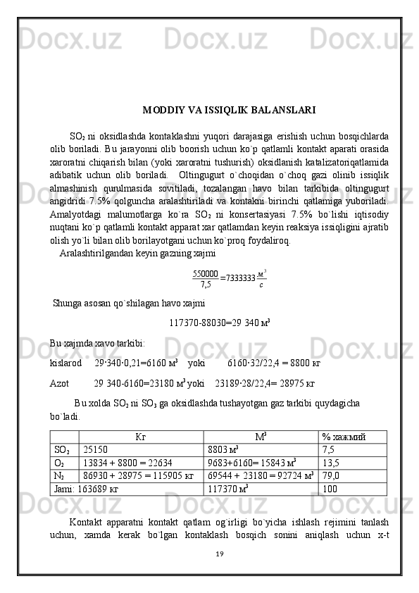 MODDIY VA ISSIQLIK BALANSLARI
SO
2   ni   oksidlashda   kontaklashni   yuqori   darajasiga   erishish   uchun   bosqichlarda
olib boriladi. Bu jarayonni olib boorish uchun ko`p qatlamli kontakt  aparati orasida
xaroratni  chiqarish bilan (yoki  xaroratni  tushurish) oksidlanish  katalizatoriqatlamida
adibatik   uchun   olib   boriladi.     Oltingugurt   o`choqidan   o`choq   gazi   olinib   issiqlik
almashinish   qurulmasida   sovitiladi,   tozalangan   havo   bilan   tarkibida   oltingugurt
angidridi   7.5%   qolguncha   aralashtiriladi   va   kontakni   birinchi   qatlamiga   yuboriladi.
Amalyotdagi   malumotlarga   ko`ra   SO
2   ni   konsertasiyasi   7.5%   bo`lishi   iqtisodiy
nuqtani ko`p qatlamli kontakt apparat xar qatlamdan keyin reaksiya issiqligini ajratib
olish yo`li bilan olib borilayotgani uchun ko`proq foydaliroq.
    Aralashtirilgandan   keyin   gazning   xajmi  
550000
7,5 = 7333333 м 3
с
 Shunga asosan qo`shilagan havo xajmi
117370-88030=29   340  м 3
Bu xajmda xavo tarkibi :
kislarod     29·340∙0,21=6160  м 3
    yoki         6160∙32/22,4 = 8800  кг
Azot          29 340-6160=23180  м 3 
yoki    23189∙28/22,4= 28975  кг
Bu xolda SO
2  ni SO
3  ga oksidlashda tushayotgan gaz tarkibi quydagicha 
bo`ladi .
Кг М 3
% хажмий
SО
2 25150 8803 м 3
7,5
О
2 13834 + 8800 = 22634 9683+6160= 15843 м 3
13,5
N
2 86930 + 28975 = 115905 кг 69544 + 23180 = 92724 м 3
79,0
Jami : 163689 кг 117370 м 3
100
Kontakt   apparatni   kontakt   qatlam   og`irligi   bo`yicha   ishlash   rejimini   tanlash
uchun,   xamda   kerak   bo`lgan   kontaklash   bosqich   sonini   aniqlash   uchun   x-t
19