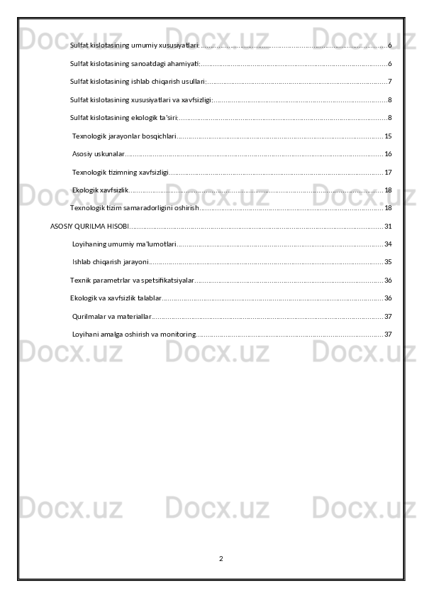 Sulfat kislotasining umumiy xususiyatlari: .............................................................................................. 6
Sulfat kislotasining sanoatdagi ahamiyati: .............................................................................................. 6
Sulfat kislotasining ishlab chiqarish usullari: ........................................................................................... 7
Sulfat kislotasining xususiyatlari va xavfsizligi: ....................................................................................... 8
Sulfat kislotasining ekologik ta'siri: ......................................................................................................... 8
 Texnologik jarayonlar bosqichlari ........................................................................................................ 15
 Asosiy uskunalar .................................................................................................................................. 16
 Texnologik tizimning xavfsizligi ............................................................................................................ 17
 Ekologik xavfsizlik ................................................................................................................................ 18
Texnologik tizim samaradorligini oshirish ............................................................................................. 18
ASOSIY QURILMA HISOBI ................................................................................................................................ 31
 Loyihaning umumiy ma'lumotlari ........................................................................................................ 34
 Ishlab chiqarish jarayoni ...................................................................................................................... 35
Texnik parametrlar va spetsifikatsiyalar ............................................................................................... 36
Ekologik va xavfsizlik talablar ................................................................................................................ 36
 Qurilmalar va materiallar ..................................................................................................................... 37
 Loyihani amalga oshirish va monitoring .............................................................................................. 37
2 