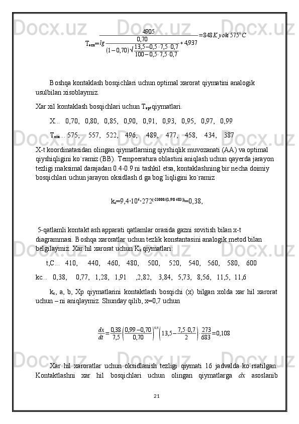 Т
опт =4905	
lg	0,70	
(1−	0,70	)√13,5	−0,5	∙7,5	∙0,7	
100	−	0,5	∙7,5	∙0,7	
+4,937	
=848	K	yoki	575	0С
Boshqa kontaklash bosqichlari uchun optimal xarorat qiymatini analogik 
usulbilan xisoblaymiz.
Xar xil kontaklash bosqichlari uchun T
opt  qiymatlari.
X...   0,70,   0,80,   0,85,   0,90,   0,91,   0,93,   0,95,   0,97,   0,99
Т
опт ... 575,     557,   522,    496,     489,    477,    458,    434,    387
X-t koordinatasidan olingan qiymatlarning qiyshiqlik muvozanati (AA) va optimal 
qiyshiqligini ko`ramiz (BB). Tempeeratura oblastini aniqlash uchun qayerda jarayon 
tezligi maksimal darajadan 0.4-0.9 ni tashkil etsa, kontaklashning bir necha doimiy 
bosqichlari uchun jarayon oksidlash d ga bog`liqligini ko`ramiz 
k
c =9,4∙10 6
∙272 (-23000/(1,98∙683))
=0,38,
 5-qatlamli kontakt ash apparati qatlamlar orasida gazni sovitish bilan x-t 
diagrammasi. Boshqa xaroratlar uchun tezlik konstantasini analogik metod bilan 
belgilaymiz. Xar hil xarorat uchun K
c  qiymatlari:
      t,C...   410,      440,    460,    480,     500,     520,    540,    560,    580,    600
kc...   0,38,     0,77,   1,28,   1,91     ,2,82,    3,84,   5,73,   8,56,   11,5,  11,6
k
c ,   a,   b,   Xp   qiymatlarini   kontaktlash   bosqichi   (x)   bilgan   xolda   xar   hil   xarorat
uchun – ni aniqlaymiz. S hunday qilib, x=0,7 uchun 
dx
dt = 0,38
7,5	
( 0,99 − 0,70
0,70	) 0,8	(
13,5 − 7,5 ∙ 0,7
2	) ∙ 273
683 = 0,108
Xar   hil   xaroratlar   uchun   oksidlanish   tezligi   qiymati   16   jadvalda   ko`rsatilgan.
Kontaktlashni   xar   hil   bosqichlari   uchun   olingan   qiymatlarga   dx   asoslanib
21 