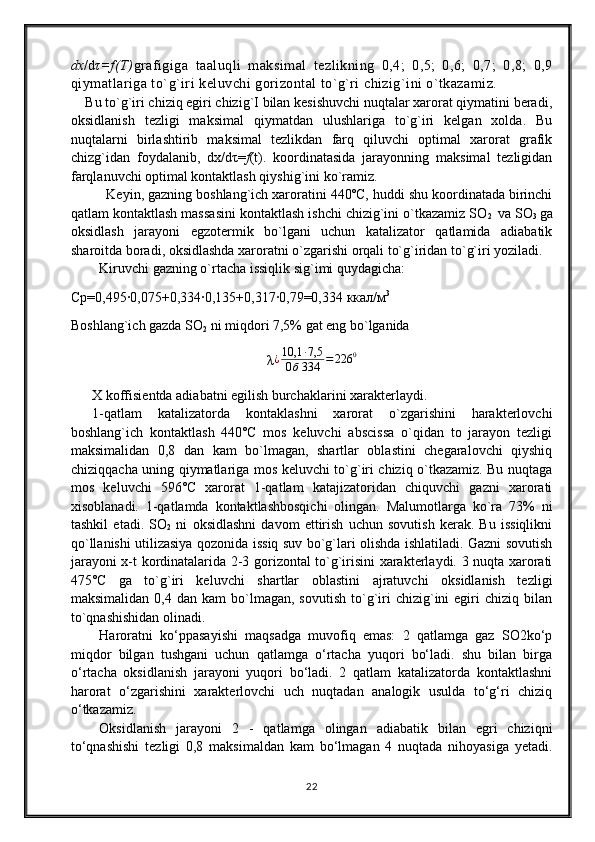 dx /d τ=f(T) grafigiga   taaluqli   maksimal   tezlikning   0,4;   0,5;   0,6;   0,7;   0,8;   0,9
qiymatlariga to`g`iri keluvchi gorizontal to`g`ri chizig`ini o`tkazamiz.
    Bu to`g`iri chiziq egiri chizig`I bilan kesishuvchi nuqtalar xarorat qiymatini beradi,
oksidlanish   tezligi   maksimal   qiymatdan   ulushlariga   to`g`iri   kelgan   xolda.   Bu
nuqtalarni   birlashtirib   maksimal   tezlikdan   farq   qiluvchi   optimal   xarorat   grafik
chizg`idan   foydalanib,   dx/d τ= f (t).   koordinatasida   jarayonning   maksimal   tezligidan
farqlanuvchi optimal kontaktlash qiyshig`ini ko`ramiz.
Keyin, gazning boshlang`ich xaroratini 440˚C, huddi shu koordinatada birinchi
qatlam kontaktlash massasini kontaktlash ishchi chizig`ini o`tkazamiz SO
2    va  SO
3   ga
oksidlash   jarayoni   egzotermik   bo`lgani   uchun   katalizator   qatlamida   adiabatik
sharoitda boradi, oksidlashda xaroratni o`zgarishi orqali to`g`iridan to`g`iri yoziladi.
Kiruvchi gazning o`rtacha issiqlik sig`imi quydagicha:
Ср=0, 495∙0,075+0,334∙0,135+0,317∙0,79=0,334  ккал/м 3         
Boshlang`ich gazda SO
2  ni miqdori 7,5% gat eng bo`lganida  
λ ¿ 10,1 ∙ 7,5
0 б 334 = 226 0
X koffisientda adiabatni egilish burchaklarini xarakterlaydi.
1-qatlam   katalizatorda   kontaklashni   xarorat   o`zgarishini   harakterlovchi
boshlang`ich   kontaktlash   440˚C   mos   keluvchi   abscissa   o`qidan   to   jarayon   tezligi
maksimalidan   0,8   dan   kam   bo`lmagan,   shartlar   oblastini   chegaralovchi   qiyshiq
chiziqqacha uning qiymatlariga mos keluvchi to`g`iri chiziq o`tkazamiz. Bu nuqtaga
mos   keluvchi   596˚C   xarorat   1-qatlam   katajizatoridan   chiquvchi   gazni   xarorati
xisoblanadi.   1-qatlamda   kontaktlashbosqichi   olingan.   Malumotlarga   ko`ra   73%   ni
tashkil   etadi.   SO
2   ni   oksidlashni   davom   ettirish   uchun   sovutish   kerak.   Bu   issiqlikni
qo`llanishi utilizasiya qozonida issiq suv bo`g`lari olishda ishlatiladi. Gazni sovutish
jarayoni x-t kordinatalarida 2-3 gorizontal to`g`irisini xarakterlaydi. 3 nuqta xarorati
475˚C   ga   to`g`iri   keluvchi   shartlar   oblastini   ajratuvchi   oksidlanish   tezligi
maksimalidan  0,4  dan   kam   bo`lmagan,  sovutish  to`g`iri   chizig`ini  egiri   chiziq  bilan
to`qnashishidan olinadi.
Haroratni   ko‘ppasayishi   maqsadga   muvofiq   emas:   2   qatlamga   gaz   SO2ko‘p
miqdor   bilgan   tushgani   uchun   qatlamga   o‘rtacha   yuqori   bo‘ladi.   shu   bilan   birga
o‘rtacha   oksidlanish   jarayoni   yuqori   bo‘ladi.   2   qatlam   katalizatorda   kontaktlashni
harorat   o‘zgarishini   xarakterlovchi   uch   nuqtadan   analogik   usulda   to‘g‘ri   chiziq
o‘tkazamiz.
Oksidlanish   jarayoni   2   -   qatlamga   olingan   adiabatik   bilan   egri   chiziqni
to‘qnashishi   tezligi   0,8   maksimaldan   kam   bo‘lmagan   4   nuqtada   nihoyasiga   yetadi.
22 