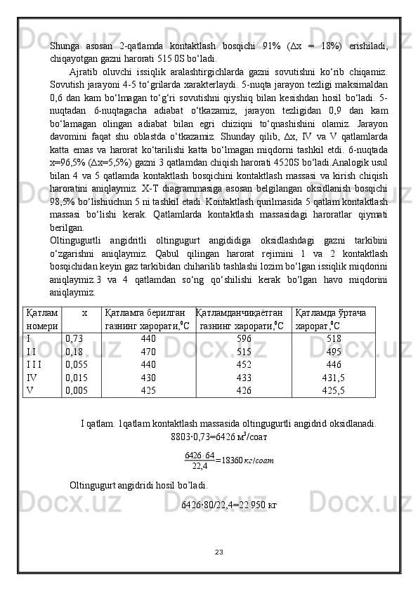 Shunga   asosan   2-qatlamda   kontaktlash   bosqichi   91%   (∆x   =   18%)   erishiladi,
chiqayotgan gazni harorati 515 0S bo‘ladi.
Ajratib   oluvchi   issiqlik   aralashtirgichlarda   gazni   sovutishni   ko‘rib   chiqamiz.
Sovutish jarayoni 4-5 to‘grilarda xarakterlaydi. 5-nuqta jarayon tezligi maksimaldan
0,6   dan   kam   bo‘lmagan   to‘g‘ri   sovutishni   qiyshiq   bilan   kesishdan   hosil   bo‘ladi.   5-
nuqtadan   6-nuqtagacha   adiabat   o‘tkazamiz,   jarayon   tezligidan   0,9   dan   kam
bo‘lamagan   olingan   adiabat   bilan   egri   chiziqni   to‘qnashishini   olamiz.   Jarayon
davomini   faqat   shu   oblastda   o‘tkazamiz.   Shunday   qilib,   ∆x,   IV   va   V   qatlamlarda
katta   emas   va   harorat   ko‘tarilishi   katta   bo‘lmagan   miqdorni   tashkil   etdi.   6-nuqtada
x=96,5% (∆x=5,5%) gazni 3 qatlamdan chiqish harorati 4520S bo‘ladi.Analogik usul
bilan   4   va   5   qatlamda   kontaktlash   bosqichini   kontaktlash   massasi   va   kirish   chiqish
haroratini   aniqlaymiz.   X-T   diagrammasiga   asosan   belgilangan   oksidlanish   bosqichi
98,5% bo‘lishiuchun 5 ni tashkil etadi. Kontaktlash qurilmasida 5 qatlam kontaktlash
massasi   bo‘lishi   kerak.   Qatlamlarda   kontaktlash   massasidagi   haroratlar   qiymati
berilgan.
Oltingugurtli   angidritli   oltingugurt   angididiga   oksidlashdagi   gazni   tarkibini
o‘zgarishni   aniqlaymiz.   Qabul   qilingan   harorat   rejimini   1   va   2   kontaktlash
bosqichidan keyin gaz tarkibidan chiharilib tashlashi lozim bo‘lgan issiqlik miqdorini
aniqlaymiz.3   va   4   qatlamdan   so‘ng   qo‘shilishi   kerak   bo‘lgan   havo   miqdorini
aniqlaymiz.
Қатлам
номери∆ х Қатламга берилган 
газнинг харорати, 0
С Қатламданчиқаётган 
газнинг харорати, 0
С Қатламда ўртача 
харорат, 0
С
Ι
Ι Ι
Ι Ι Ι
Ι V
V 0,73
0,18
0,055
0,015
0,005 440
470
440
430
425 596
515
452
433
426 518
495
446
431,5
425,5
I qatlam.  1 qatlam kontaktlash massasida oltingugurtli angidrid oksidlanadi.
8803∙0,73=6426 м 3
/соат
6426 ∙ 64
22,4 = 18360 кг / соат
Oltingugurt angidridi hosil bo’ladi .
6426∙80/22,4=22   950  кг
23 