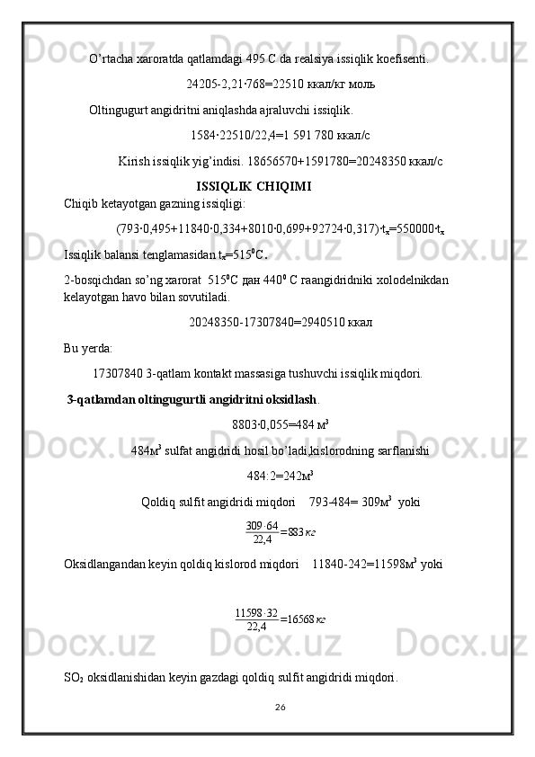 O’rtacha xaroratda qatlamdagi 495  С  da realsiya issiqlik koefisenti.
24205-2,21∙768=22510  ккал / кг   моль
Oltingugurt angidritni aniqlashda ajraluvchi issiqlik .
1584∙22510/22,4=1   591   780  ккал / с
Kirish issiqlik yig’indisi. 18656570+1591780=20248350  ккал / с          
                                ISSIQLIK CHIQIMI                                                           
Chiqib ketayotgan gazning issiqligi :
(793∙0,495+11840∙0,334+8010∙0,699+92724∙0,317)∙t
x =550000∙t
x
Issiqlik balansi tenglamasidan  t
x =515 0
C .
2-bosqichdan so’ng xarorat   515 0
C дан 440 0
 С гаangidridniki xolodelnikdan 
kelayotgan havo bilan sovutiladi.
20248350-17307840=2940510 ккал
Bu yerda:
 17307840  3-qatlam kontakt massasiga tushuvchi issiqlik miqdori.
 3-qatlamdan oltingugurtli angidritni oksidlash . 
8803∙0,055=484  м 3
484м 3
 sulfat angidridi hosil bo’ladi,kislorodning sarflanishi
484:2=242м 3
Qoldiq sulfit angidridi miqdori     793-484= 309м 3
   yoki
309 ∙ 64
22,4 = 883 кг
Oksidlangandan keyin qoldiq kislorod miqdori     11840-242=11598м 3   
yoki
11598 ∙ 32
22,4 = 16568 кг
SO
2  oksidlanishidan keyin gazdagi qoldiq sulfit angidridi miqdori .
26