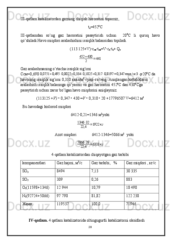 III- qatlam katalizatordan gazning chiqish haroratini topamiz ,
t
x =452 0
С
III-qatlamdan   so’ng   gaz   haroratini   pasaytirish   uchun     20 0
С   li   quruq   havo
qo’shiladi.Havo miqdori aralashishini issiqlik balansidan topiladi. 
(113   125+V)∙c
cм ∙t
cм =V∙c
ҳ ∙t
ҳ + Q
г
452 + 430
2 = 441
Gaz aralashmaning o’rtacha issiqlik sig’imi                                                      
Ссм =0,698∙0,0751	+0,495	∙0,0027	+0,334	∙0,1025	+0,317	∙0,8197	=0,347	ккал	/м3∙гр 20 0
C  da 
havoning issiqlik sig’imi  0,310 ккал/м 3
∙грi–га  teng . Aniqlangan kattaliklarni 
aralashish issiqlik balanisga qo’yamiz va gaz haroratini 452 0
С dan 430 0
Сga 
pasaytirish uchun zarur bo’lgan havo miqdorini aniqlaymiz.
(113125 + V)  • 0,347 • 430 = V  • 0,310 • 20 +17796507 V=6412  м 3
  Bu havodagi kislorod miqdori
6412∙0,21=1346 м 3
yoki
1346 ∙ 32
22,4 = 1922 кг
Azot miqdori                6412-1346=5066 м 3
   yoki	
5066	∙28	
22,4	=6333	кг
4 - qatlam katalizatordan chiqayotgan gaz tarkibi
kompanentlari Gaz hajmi, м 3
/с Gaz  tarkibi ,    % Gaz miqdori , кг/с
SO
3 8 494 7, 13 30  335
SO
2 309 0, 26 883
O
2 (11598+1346) 12  944 10,7 9 18  490
N
2 (92724+5066) 97 790 81,8 2 122 238
Жами: 119537 100,0 71946
IV-qatlam.  4  qatlam katalizatorida oltingugurtli katalizatorni oksidlash
28