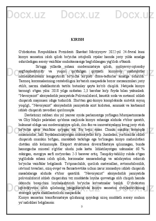                                                          KIRISH
O'zbekiston   Respublikasi   Prezidenti   Shavkat   Mirziyoyev   2022-yil   24-fevral   kuni
kimyo   sanoatini   isloh   qilish   bo'yicha   istiqbolli   rejalar   hamda   joriy   yilda   amalga
oshiriladigan asosiy vazifalar muhokamasiga bag'ishlangan yig'ilish o'tkazdi.
          So'nggi   yillarda   sohani   modernizatsiya   qilish,   moliyaviy-iqtisodiy
sog'lomlashtirish   va   yuqori   qo'shilgan   qiymatli   kimyoviy   mahsulotlar
nomenklaturasini   kengaytirish   bo'yicha   ko'plab   chora-tadbirlar   amalga   oshirildi.
Tarmoq korxonalarining rentabelligini ko'tarish maqsadida bozor mexanizmlari joriy
etilib,   narxni   shakllantirish   tartibi   butunlay   qayta   ko'rib   chiqildi.   Natijada   kimyo
tarmog'i   o'tgan   yilni   2018   yilga   nisbatan   2,3   barobar   ko'p   foyda   bilan   yakunladi.
“Navoiyazot” aksiyadorlik jamiyatida Polivinilxlorid, kaustik soda va metanol ishlab
chiqarish  majmuasi   ishga  tushirildi.  Sho'rtan   gaz-kimyo  kompleksida   sintetik  suyuq
yoqilg'i,   “Navoiyazot”   aksiyadorlik   jamiyatida   azot   kislotasi,   ammiak   va   karbamid
ishlab chiqarish zavodlari qurilmoqda.
         Davlatimiz rahbari shu yil yanvar oyida parlamentga yo'llagan Murojaatnomada
va   Oliy   Majlis   palatalari   qo'shma   majlisida   kimyo   sohasiga   alohida   e'tibor   qaratib,
hukumat oldiga uni modernizatsiya qilish, ilm-fan va innovatsiyalarni keng joriy etish
bo'yicha   qator   vazifalar   qo'ygan   edi.   Bu   bejiz   emas.   Chunki   mazkur   tarmoqda
muammolar, hali foydalanilmayotgan imkoniyatlar ko'p. Jumladan, yurtimizda ishlab
chiqarish   mumkin   bo'lgan,   murakkab   tarkibga   ega   bo'lmagan   kimyo   mahsulotlari
chetdan   olib   kelinmoqda.   Eksport   strukturasi   diversifikatsiya   qilinmagan,   bunda
hanuzgacha   mineral   o'g'itlar   ulushi   juda   katta.   Ishlatilayotgan   uskunalar   60   %
eskirgan,   energiya   sarfi   me'yordan   2-3   baravar   ortiq.   Tanqidiy-tahliliy   ruhda   o'tgan
yig'ilishda   sohani   isloh   qilish,   korxonalar   samaradorligi   va   salohiyatini   oshirish
bo'yicha   vazifalar   belgilandi.   To'qimachilik,   qurilish   materiallari,   avtomobilsozlik,
iste'mol tovarlari, oziq-ovqat va farmatsevtika uchun zarur xomashyo ishlab chiqarish
masalalariga   alohida   e'tibor   qaratildi.   “Navoiyazot”   aksiyadorlik   jamiyatida
polivinilxlorid ishlab chiqarishni  tez muddatda loyiha quvvatiga olib chiqish hamda
ikkinchi   bosqichini   loyihalashtirish   bo'yicha   ko'rsatmalar   berildi.   O‘zbekiston
iqtisodiyotini   isloh   qilishning   yangisharoitida   kimyo   sanoatini   rivojlantirishning
strategik qayta shakllantirilishi maqsadida:
Kimyo   sanoatini   transformatsiya   qilishning   quyidagi   uzoq   muddatli   asosiy   muhim
yo‘nalishlari belgilansin:
3 