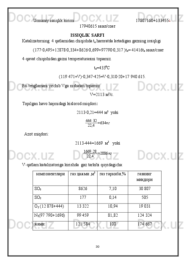 Umumiy issiqlik kirimi                                                         17807160+133455 ¿
17940615 ккал/соат
                                  ISSIQLIK SARFI                                                              
Katalizatorning    4 qatlamidan chiqishda t
x  haroratda ketadigan gazning issiqligi
(177∙0,495+12878	∙0,334+8626	∙0,699+97790	∙0,317 ) t
x = 41416t
x   ккал / соат
4-qavat chiqishidan gazni temperaturasini topamiz.
t
x =433 0
С
 (119   471+V)∙0,347∙425=V∙0,310∙20+17   940   615.
Bu tenglamani yechib Vga nisbatan topamiz.
V=2113 м 3
/с.
Topilgan havo hajmidagi kislorod miqdori :
2113∙0,21=444 м 3
   yoki
444 ∙ 32
22,4 = 634 кг
   Azot miqdori : 
2113-444=1669  м 3
    yoki
1669 ∙ 28
22,4 = 2086 кг
V-qatlam katalizatoriga kirishda  gaz tarkibi quyidagicha:
компонентлари газ ҳажми ,м 3
газ таркиби,% газнинг
миқдори
SO
3 8626 7,10 30 807
SO
2 177 0,14 505
O
2  (12   878+444) 13 322 10,94 19 031
N
2 (97   790+1696) 99 459 81,82 124 324
жами: 121 584 100 174 667
30 