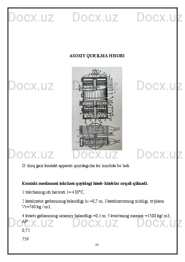 ASOSIY QURILMA HISOBI
O`choq gazi kontakt apparati quyidagicha ko`rinishda bo`ladi.
Kontakt moslamasi tokchasi quyidagi hisob-kitoblar orqali qilinadi.
1 tokchaning ish harorati 1= 430°C,
2 katalizator gatlamining balandligi h‹ =0,7 m, 3 katalizatorning zichligi, to'plami 
Vr=760 kg / m3,
4 kvarts gatlamining umumiy balandligi =0,1 m, 5 kvartsning massasi =1500 kg/ m3, 
AP
0,72
759
31 