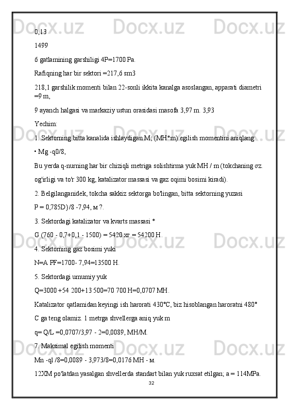 0,13
1499
6 gatlamining garshiligi 4Р=1700 Pa.
Rafiqning har bir sektori =217,6 sm3
218,1 garshilik momenti bilan 22-sonli ikkita kanalga asoslangan, apparati diametri 
=9 m, 
9 ayanch halgasi va markaziy ustun orasidasi masofa 3,97 m. 3,93
Yechim:
1. Sektorning bitta kanalida ishlaydigan M; (MH*m) egilish momentini aniqlang:
• Mg -q0/8,
Bu yerda q-nurning har bir chiziqli metriga solishtirma yuk MH / m (tokchaning ơz.
og'irligi va to'r 300 kg, katalizator massasi va gaz oqimi bosimi kiradi).
2. Belgilanganidek, tokcha sakkiz sektorga bo'lingan, bitta sektorning yuzasi
P = 0,785D}/8 -7,94, м ?.
3. Sektordagi katalizator va kvarts massasi *
G (760 - 0,7+0,1 - 1500) = 5420 хг = 54200 H.
4. Sektorning gaz bosimi yuki
N=A PF=1700- 7,94=13500 H.
5. Sektordagi umumiy yuk
Q=3000 +54 200+13 500=70 700 H=0,0707 MH.
Katalizator qatlamidan keyingi ish harorati 430°C, biz hisoblangan haroratni 480°
C ga teng olamiz. 1 metrga shvellerga aniq yuk m
q= Q/L =0,0707/3,97 - 2=0,0089, MH/M.
7. Maksimal egilish momenti
Mn -ql /8=0,0089 - 3,973/8=0,0176 MH - м.
12XM po'latdan yasalgan shvellerda standart bilan yuk ruxsat etilgan; a = 114MPa.
32 