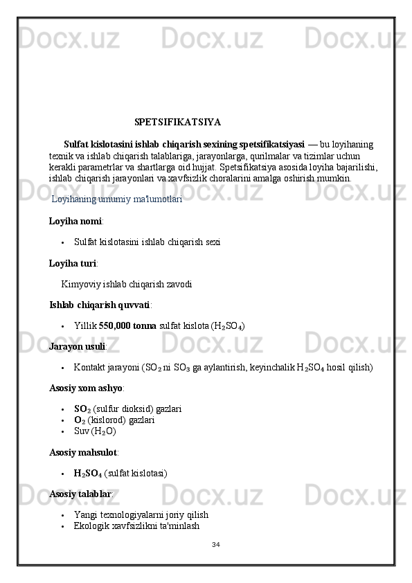 SPETSIFIKATSIYA
      Sulfat kislotasini ishlab chiqarish sexining spetsifikatsiyasi  — bu loyihaning 
texnik va ishlab chiqarish talablariga, jarayonlarga, qurilmalar va tizimlar uchun 
kerakli parametrlar va shartlarga oid hujjat. Spetsifikatsiya asosida loyiha bajarilishi, 
ishlab chiqarish jarayonlari va xavfsizlik choralarini amalga oshirish mumkin.
  Loyihaning umumiy ma'lumotlari
Loyiha nomi :
 Sulfat kislotasini ishlab chiqarish sexi
Loyiha turi :
Kimyoviy ishlab chiqarish zavodi
Ishlab chiqarish quvvati :
 Yillik  550,000 tonna  sulfat kislota (H SO )₂ ₄
Jarayon usuli :
 Kontakt jarayoni (SO  ni SO  ga aylantirish, keyinchalik H SO  hosil qilish)	
₂ ₃ ₂ ₄
Asosiy xom ashyo :
 SO	
₂  (sulfur dioksid) gazlari
 O
₂  (kislorod) gazlari
 Suv (H O)	
₂
Asosiy mahsulot :
 H SO	
₂ ₄  (sulfat kislotasi)
Asosiy talablar :
 Yangi texnologiyalarni joriy qilish
 Ekologik xavfsizlikni ta'minlash
34