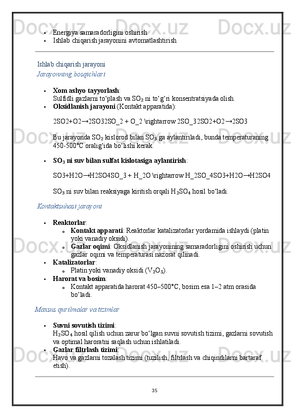  Energiya samaradorligini oshirish
 Ishlab chiqarish jarayonini avtomatlashtirish
  Ishlab chiqarish jarayoni
  Jarayonning bosqichlari
 Xom ashyo tayyorlash :
Sulfidli gazlarni to‘plash va SO  ni to‘g‘ri konsentratsiyada olish.₂
 Oksidlanish jarayoni  (Kontakt apparatida):
2SO2+O2→2SO32SO_2 + O_2 \rightarrow 2SO_3 2SO2 + O2 → 2SO3
Bu jarayonda SO  kislorod bilan SO  ga aylantiriladi, bunda temperaturaning 	
₂ ₃
450-500°C oralig‘ida bo‘lishi kerak.
 SO  ni suv bilan sulfat kislotasiga aylantirish	
₃ :
SO3+H2O→H2SO4SO_3 + H_2O \rightarrow H_2SO_4 SO3 + H2 O → H2 SO4
SO  ni suv bilan reaksiyaga kiritish orqali H SO  hosil bo‘ladi.
₃ ₂ ₄
  Kontaktsuhasi jarayoni
 Reaktorlar :
o Kontakt apparati : Reaktorlar katalizatorlar yordamida ishlaydi (platin 
yoki vanadiy oksidi).
o Gazlar oqimi : Oksidlanish jarayonining samaradorligini oshirish uchun 
gazlar oqimi va temperaturasi nazorat qilinadi.
 Katalizatorlar :
o Platin yoki vanadiy oksidi (V O ).	
₂ ₅
 Harorat va bosim :
o Kontakt apparatida harorat 450–500°C, bosim esa 1–2 atm orasida 
bo‘ladi.
Maxsus qurilmalar va tizimlar
 Suvni sovutish tizimi :
H SO  hosil qilish uchun zarur bo‘lgan suvni sovutish tizimi, gazlarni sovutish	
₂ ₄
va optimal haroratni saqlash uchun ishlatiladi.
 Gazlar filtrlash tizimi :
Havo va gazlarni tozalash tizimi (tuzilish, filtrlash va chiqindilarni bartaraf 
etish).
35 