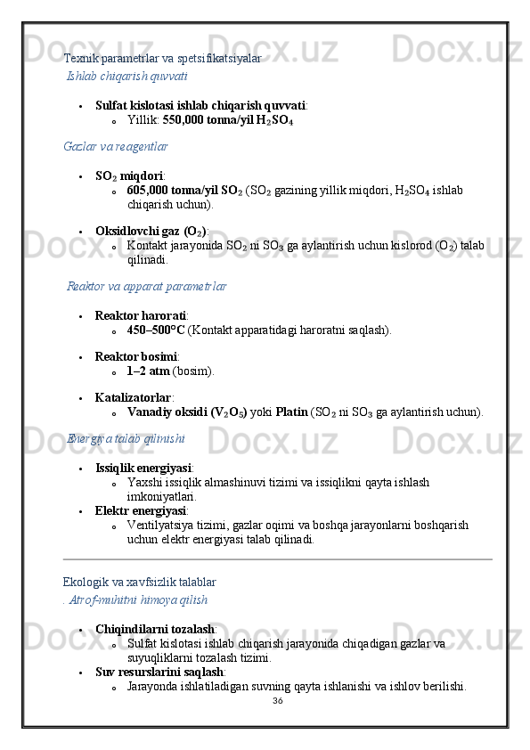 Texnik parametrlar va spetsifikatsiyalar
  Ishlab chiqarish quvvati
 Sulfat kislotasi ishlab chiqarish quvvati :
o Yillik:  550,000 tonna/yil H SO₂ ₄
Gazlar va reagentlar
 SO  miqdori	
₂ :
o 605,000 tonna/yil SO	
₂  (SO  gazining yillik miqdori, H SO  ishlab 	₂ ₂ ₄
chiqarish uchun).
 Oksidlovchi gaz (O )	
₂ :
o Kontakt jarayonida SO  ni SO  ga aylantirish uchun kislorod (O ) talab 	
₂ ₃ ₂
qilinadi.
  Reaktor va apparat parametrlar
 Reaktor harorati :
o 450–500°C  (Kontakt apparatidagi haroratni saqlash).
 Reaktor bosimi :
o 1–2 atm  (bosim).
 Katalizatorlar :
o Vanadiy oksidi (V O )	
₂ ₅  yoki  Platin  (SO  ni SO  ga aylantirish uchun).	₂ ₃
  Energiya talab qilinishi
 Issiqlik energiyasi :
o Yaxshi issiqlik almashinuvi tizimi va issiqlikni qayta ishlash 
imkoniyatlari.
 Elektr energiyasi :
o Ventilyatsiya tizimi, gazlar oqimi va boshqa jarayonlarni boshqarish 
uchun elektr energiyasi talab qilinadi.
Ekologik va xavfsizlik talablar
.  Atrof-muhitni himoya qilish
 Chiqindilarni tozalash :
o Sulfat kislotasi ishlab chiqarish jarayonida chiqadigan gazlar va 
suyuqliklarni tozalash tizimi.
 Suv resurslarini saqlash :
o Jarayonda ishlatiladigan suvning qayta ishlanishi va ishlov berilishi.
36 