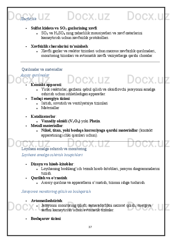 Xavfsizlik
 Sulfat kislota va SO  gazlarining xavfi₂ :
o SO  va H SO  ning zaharlilik xususiyatlari va xavf-xatarlarini 	
₂ ₂ ₄
kamaytirish uchun xavfsizlik protokollari.
 Xavfsizlik choralarini ta'minlash :
o Xavfli gazlar va reaktor tizimlari uchun maxsus xavfsizlik qurilmalari, 
monitoring tizimlari va avtomatik xavfli vaziyatlarga qarshi choralar.
  Qurilmalar va materiallar
Asosiy qurilmalar
 Kontakt apparati :
o Yirik reaktorlar, gazlarni qabul qilish va oksidlovchi jarayonni amalga 
oshirish uchun ishlatiladigan apparatlar.
 Tashqi energiya tizimi :
o Isitish, sovutish va ventilyatsiya tizimlari  
o Materiallar
 Katalizatorlar :
o Vanadiy oksidi (V O )	
₂ ₅  yoki  Platin .
 Metall materiallar :
o Nikel, titan, yoki boshqa korroziyaga qarshi materiallar  (kontakt 
apparatining ichki qismlari uchun).
  Loyihani amalga oshirish va monitoring
  Loyihani amalga oshirish bosqichlari
 Dizayn va hisob-kitoblar :
o Loyihaning boshlang‘ich texnik hisob-kitoblari, jarayon diagrammalarini
tuzish.
 Qurilish va o‘rnatish :
o Asosiy qurilma va apparatlarni o‘rnatish, tizimni ishga tushirish.
  Jarayonni monitoring qilish va boshqarish
 Avtomatlashtirish :
o Jarayonni monitoring qilish, samaradorlikni nazorat qilish, energiya 
sarfini kamaytirish uchun avtomatik tizimlar.
 Boshqaruv tizimi :
37 