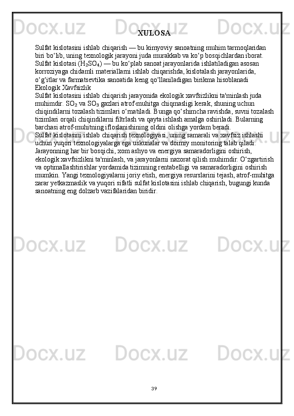 XULOSA
Sulfat kislotasini ishlab chiqarish — bu kimyoviy sanoatning muhim tarmoqlaridan 
biri bo‘lib, uning texnologik jarayoni juda murakkab va ko‘p bosqichlardan iborat. 
Sulfat kislotasi (H SO ) — bu ko‘plab sanoat jarayonlarida ishlatiladigan asosan ₂ ₄
korroziyaga chidamli materiallarni ishlab chiqarishda, kislotalash jarayonlarida, 
o‘g‘itlar va farmatsevtika sanoatida keng qo‘llaniladigan birikma hisoblanadi               
Ekologik Xavfsizlik
Sulfat kislotasini ishlab chiqarish jarayonida ekologik xavfsizlikni ta'minlash juda 
muhimdir. SO  va SO  gazlari atrof-muhitga chiqmasligi kerak, shuning uchun 	
₂ ₃
chiqindilarni tozalash tizimlari o‘rnatiladi. Bunga qo‘shimcha ravishda, suvni tozalash 
tizimlari orqali chiqindilarni filtrlash va qayta ishlash amalga oshiriladi. Bularning 
barchasi atrof-muhitning ifloslanishining oldini olishga yordam beradi.
Sulfat kislotasini ishlab chiqarish texnologiyasi, uning samarali va xavfsiz ishlashi 
uchun yuqori texnologiyalarga ega uskunalar va doimiy monitoring talab qiladi. 
Jarayonning har bir bosqichi, xom ashyo va energiya samaradorligini oshirish, 
ekologik xavfsizlikni ta'minlash, va jarayonlarni nazorat qilish muhimdir. O‘zgartirish 
va optimallashtirishlar yordamida tizimning rentabelligi va samaradorligini oshirish 
mumkin. Yangi texnologiyalarni joriy etish, energiya resurslarini tejash, atrof-muhitga
zarar yetkazmaslik va yuqori sifatli sulfat kislotasini ishlab chiqarish, bugungi kunda 
sanoatning eng dolzarb vazifalaridan biridir.
  
39 