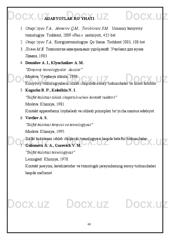                          ADABYOTLAR RO`YHATI
1. Otaqo`ziyev T.A.,  Ahmerov Q.M.,  Turoblonov S.M .   Umumiy kimyoviy 
texnologiya. Toshkent, 2009 « Fan  »  nashriyoti, 432-bet.
2. Otaqo`ziyev T.A.,  Energiyatexnologiya. Qo`llama. Toshkent 2003, 108-bet.
3. Позин М.Е . Технология минеральных удобрений: Учибнил для вузов. 
Химия, 1983. 
4. Demidov A. I., Klyuchnikov A. M.
"Kimyoviy texnologiyalar. Asoslar"
Moskva: Vysshaya shkola, 1990.
Kimyoviy texnologiyalarni ishlab chiqishda asosiy tushunchalar va hisob-kitoblar
5. Kogarko B. P., Kolodkin N. I.
"Sulfat kislotasi ishlab chiqarish uchun kontakt reaktori"
Moskva: Khimiya, 1981.
Kontakt apparatlarini loyihalash va ishlash prinsiplari bo‘yicha maxsus adabiyot.
6. Vavilov A. S.
"Sulfat kislotasi kimyosi va texnologiyasi"
Moskva: Khimiya, 1995.
Sulfat kislotasini ishlab chiqarish texnologiyasi haqida batafsil tushunchalar .
7. Gubanova A. A., Gurevich V. M.
"Sulfat kislotasi texnologiyasi"
Leningrad: Khimiya, 1978.
Kontakt jarayoni, katalizatorlar va texnologik jarayonlarning asosiy tushunchalari 
haqida ma'lumot.
40 