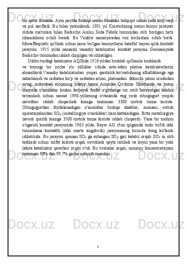 bir qator firmalar. Ayni paytda boshqa nemis firmalari tadqiqot uchun juda ko'p vaqt
va   pul   sarifladi.   Bu   bilan   yakunlandi,   1901   yil   Knietschning   nemis   kimyo   jamiyati
oldida   ma'ruzasi   bilan   Badische   Anilin   Soda   Fabrik   tomonidan   olib   borilgan   ba'zi
izlanishlarni   ochib   beradi.   Bu   Vinkler   nazariyasidan   voz   kechishini   ochib   berdi.
Muvaffaqiyatli qo'llash uchun zarur bo'lgan tamoyillarni batafsil bayon qildi kontakt
jarayoni.   1915   yilda   samarali   vanadiy   katalizatori   kontakt   jarayoni   Germaniyada
Badische tomonidan ishlab chiqilgan va ishlatilgan.
     Ushbu turdagi katalizator AQShda 1926 yildan boshlab qo'llanila boshlandi
va   keyingi   bir   necha   o'n   yilliklar   ichida   asta-sekin   platina   katalizatorlarini
almashtirdi.Vanadiy   katalizatorlari   yuqori   qarshilik   ko'rsatishning   afzalliklariga   ega
zaharlanish va nisbatan ko'p va nisbatan arzon, platinadan. Ikkinchi jahon urushidan
so'ng,   individual   aloqaning   odatiy   hajmi   Amerika   Qo'shma   Shtatlarida   va   butun
dunyoda   o'simliklar   keskin   ko'paydi   fosfat   o'g'itlariga   tez   ortib   borayotgan   talabni
ta'minlash   uchun   sanoat   1990-yillarning   o'rtalarida   eng   yirik   oltingugurt   yoqish
zavodlari   ishlab   chiqariladi   kuniga   taxminan   3300   metrik   tonna   kislota.
Oltingugurtdan   foydalanadigan   o'simliklar   boshqa   shakllar,   xususan,   eritish
operatsiyalaridan SO  (metallurgiya o'simliklar) ham kattalashgan. Bitta metallurgiya₂
zavodi   qurildi   kuniga   3500   metrik   tonna   kislota   ishlab   chiqarish.   Yana   bir   muhim
o'zgarish   kontakt   jarayonida   1963   yilda,   Bayer   AG   e'lon   qilganida   sodir   bo'ldi   ikki
tomonlama   kontaktli   (ikki   marta   singdirish)   jarayonining   birinchi   keng   ko'lamli
ishlatilishi.   Bu   jarayon   qisman   SO
3   ga   aylangan   SO   gaz   kataliz   orqali   SO	
₂
3   ni   olib
tashlash   uchun   sulfat   kislota   orqali   sovutiladi   qayta   isitiladi   va   keyin   yana   bir   yoki
ikkita katalizator qavatlari orqali o'tdi. Bu vositalar orqali, umumiy konsentratsiyani
taxminan 98% dan 99,7% gacha oshirish mumkin.
5 