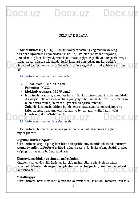 SULFAT KISLATA 
    Sulfat kislotasi (H SO )₂ ₄  — bu kimyoviy sanoatning eng muhim va keng 
qo‘llaniladigan xom ashyolaridan biri bo‘lib, u ko‘plab sanoat tarmoqlarida, 
jumladan, o‘g‘itlar, kimyoviy moddalar, metallurgiya, organik va noorganik kimyo 
ishlab chiqarishlarida ishlatiladi. Sulfat kislotasi dunyodagi eng ko‘p ishlab 
chiqariladigan kimyoviy mahsulotlardan biridir va global iqtisodiyotda o‘z o‘rniga 
ega.
Sulfat kislotasining umumiy xususiyatlari:
 IUPAC nomi : Sulfurik kislota
 Formulasi : H SO
₂ ₄
 Molekulyar massa : 98.079 g/mol
 Ko‘rinishi : Rangsiz, suyuq, qattiq, sirtdan ko‘rinmaydigan kislotali moddadir. 
Aksariyat holatlarda konsentratsiyasi yuqori bo‘lganda, bu suyuq kislota havo 
bilan o‘zaro ta'sir qilib, zaharli gazlarni chiqarishi mumkin.
 Zaharli : Juda kuchli kislota bo‘lib, tirnash xususiyati va korroziyaga olib 
keluvchi xususiyatlarga ega.  Ko‘zlar va teriga tegsa, yallig‘lanish yoki 
kuyishlar sodir bo‘lishi mumkin.
Sulfat kislotasining sanoatdagi ahamiyati:
Sulfat kislotasi bir qator sanoat jarayonlarida ishlatiladi, ularning asosiylari 
quyidagilardir:
O‘g‘itlar ishlab chiqarish :
Sulfat kislotasi eng ko‘p o‘g‘itlar ishlab chiqarish jarayonlarida ishlatiladi, xususan, 
ammoniy sulfat  va  fosfor o‘g‘itlari  ishlab chiqarishda. Bular o‘z navbatida qishloq 
xo‘jaligi uchun zarur bo‘lgan moddalar.
Kimyoviy moddalar va sintetik mahsulotlar :
Kimyoviy sanoatda sulfat kislotasi ko‘plab mahsulotlarni ishlab chiqarishda 
ishlatiladi. Masalan,  detergentlar, plastmassalar, bo‘yoqlar, fenol, natriy silikat  
va boshqalar.
Metallurgiya :
Sulfat kislotasi ba'zi metallarni ajratishda va tozalashda ishlatiladi, masalan,  mis, rux  
6 