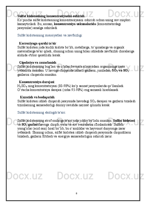 Sulfat kislotasining konsentrasiyasini oshirish :
Ko‘pincha sulfat kislotasining konsentrasiyasini oshirish uchun uning suv miqdori 
kamaytiriladi. Bu, asosan,  konsentratsiya uskunalarida  (konsentratordagi 
jarayonlar) amalga oshiriladi.
Sulfat kislotasining xususiyatlari va xavfsizligi:
  Korroziyaga qarshi ta'sir :
Sulfat kislotasi juda kuchli kislota bo‘lib, metallarga, to‘qimalarga va organik 
materiallarga ta'sir qiladi, shuning uchun uning bilan ishlashda xavfsizlik choralariga 
alohida e'tibor qaratilishi kerak.
  Gipoksiya va zaxarlanish :
Sulfat kislotasining bug‘lari va u bilan bevosita aloqa odam organizmiga zarar 
yetkazishi mumkin. U havoga chiqqanda zaharli gazlarni, jumladan,  SO  va SO₂ ₃  
gazlarini chiqarishi mumkin.
  Konsentratsiya darajasi :
H SO  ning konsentratsiyasi (80-98%) ko‘p sanoat jarayonlarida qo‘llaniladi. 	
₂ ₄
O‘rtacha konsentratsiya darajasi (cirka 93-98%) eng samarali hisoblanadi.
   Kuzatish va boshqarish :
Sulfat kislotasi ishlab chiqarish jarayonida havodagi SO  darajasi va gazlarni tozalash	
₂
tizimlarining samaradorligi doimiy ravishda nazorat qilinishi kerak.
Sulfat kislotasining ekologik ta'siri :
Sulfat kislotasining atrof-muhitga ta'siri juda jiddiy bo‘lishi mumkin.  Sulfat kislotasi
va  SO  gazlari	
₂  havoga chiqib, yerni va suv resurslarini ifloslantiradi. Sulfatli 
yomg‘irlar (acid rain) hosil bo‘lib, bu o‘simliklar va hayvonot dunyosiga zarar 
yetkazadi. Shuning uchun, sulfat kislotasi ishlab chiqarish jarayonida chiqindilarni 
tozalash, gazlarni filtrlash va energiya samaradorligini oshirish zarur .
8 