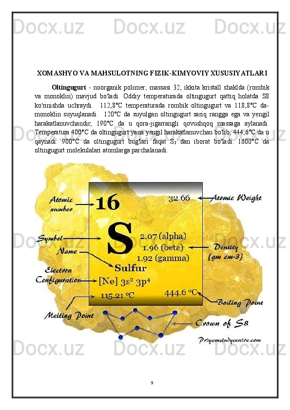 XOMASHYO VA MAHSULOTNING FIZIK-KIMYOVIY XUSUSIYATLARI
Oltingugurt   -   noorganik   polimer,   massasi   32,   ikkita   kristall   shaklda   (rombik
va   monoklin)   mavjud   bo'ladi.   Oddiy   temperaturada   oltingugurt   qattiq   holatda   S8
ko'rinishda   uchraydi.     112,8°C   temperaturada   rombik   oltingugurt   va   118,8°C   da-
monoklin   suyuqlanadi.     120°C   da   suyulgan   oltingugurt   sariq   rangga   ega   va   yengil
harakatlanuvchandir;   190°C   da   u   qora-jigarrangli   qovushqoq   massaga   aylanadi.
Temperatura 400°C da oltingugurt yana yengil harakatlanuvchan bo'lib, 444,6°C da u
qaynadi.   900°C   da   oltingugurt   bug'lari   faqat   S
2   dan   iborat   bo'ladi.   1600°C   da
oltingugurt molekulalari atomlarga parchalanadi.
9 