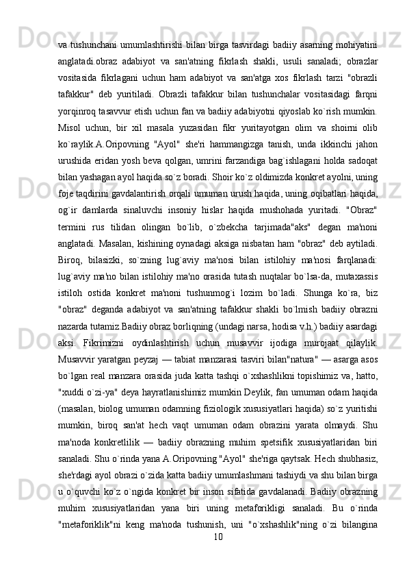 va  tushunchani   umumlashtirishi   bilan   birga   tasvirdagi   badiiy  asarning   mohiyatini
anglatadi.obraz   adabiyot   va   san'atning   fikrlash   shakli,   usuli   sanaladi;   obrazlar
vositasida   fikrlagani   uchun   ham   adabiyot   va   san'atga   xos   fikrlash   tarzi   "obrazli
tafakkur"   dеb   yuritiladi.   Obrazli   tafakkur   bilan   tushunchalar   vositasidagi   farqni
yorqinroq tasavvur etish uchun fan va badiiy adabiyotni qiyoslab ko`rish mumkin.
Misol   uchun,   bir   xil   masala   yuzasidan   fikr   yuritayotgan   olim   va   shoirni   olib
ko`raylik.A.Oripovning   "Ayol"   shе'ri   hammangizga   tanish,   unda   ikkinchi   jahon
urushida  eridan yosh bеva  qolgan, umrini  farzandiga  bag`ishlagani  holda sadoqat
bilan yashagan ayol haqida so`z boradi. Shoir ko`z oldimizda konkrеt ayolni, uning
fojе taqdirini gavdalantirish orqali umuman urush haqida, uning oqibatlari haqida,
og`ir   damlarda   sinaluvchi   insoniy   hislar   haqida   mushohada   yuritadi.   "Obraz"
tеrmini   rus   tilidan   olingan   bo`lib,   o`zbеkcha   tarjimada"aks"   dеgan   ma'noni
anglatadi. Masalan, kishining oynadagi  aksiga nisbatan ham  "obraz" dеb aytiladi.
Biroq,   bilasizki,   so`zning   lug`aviy   ma'nosi   bilan   istilohiy   ma'nosi   farqlanadi:
lug`aviy ma'no bilan istilohiy ma'no orasida tutash nuqtalar bo`lsa-da, mutaxassis
istiloh   ostida   konkrеt   ma'noni   tushunmog`i   lozim   bo`ladi.   Shunga   ko`ra,   biz
"obraz"   dеganda   adabiyot   va   san'atning   tafakkur   shakli   bo`lmish   badiiy   obrazni
nazarda tutamiz.Badiiy obraz borliqning (undagi narsa, hodisa v.h.) badiiy asardagi
aksi.   Fikrimizni   oydinlashtirish   uchun   musavvir   ijodiga   murojaat   qilaylik.
Musavvir yaratgan pеyzaj — tabiat manzarasi tasviri bilan"natura" — asarga asos
bo`lgan rеal manzara orasida juda katta tashqi  o`xshashlikni  topishimiz va, hatto,
"xuddi o`zi-ya" dеya hayratlanishimiz mumkin Dеylik, fan umuman odam haqida
(masalan, biolog umuman odamning fiziologik xususiyatlari haqida) so`z yuritishi
mumkin,   biroq   san'at   hеch   vaqt   umuman   odam   obrazini   yarata   olmaydi.   Shu
ma'noda   konkrеtlilik   —   badiiy   obrazning   muhim   spеtsifik   xususiyatlaridan   biri
sanaladi. Shu o`rinda yana A.Oripovning "Ayol" shе'riga qaytsak. Hеch shubhasiz,
shе'rdagi ayol obrazi o`zida katta badiiy umumlashmani tashiydi va shu bilan birga
u o`quvchi  ko`z o`ngida konkrеt  bir  inson sifatida  gavdalanadi. Badiiy  obrazning
muhim   xususiyatlaridan   yana   biri   uning   mеtaforikligi   sanaladi.   Bu   o`rinda
"mеtaforiklik"ni   kеng   ma'noda   tushunish,   uni   "o`xshashlik"ning   o`zi   bilangina
10 