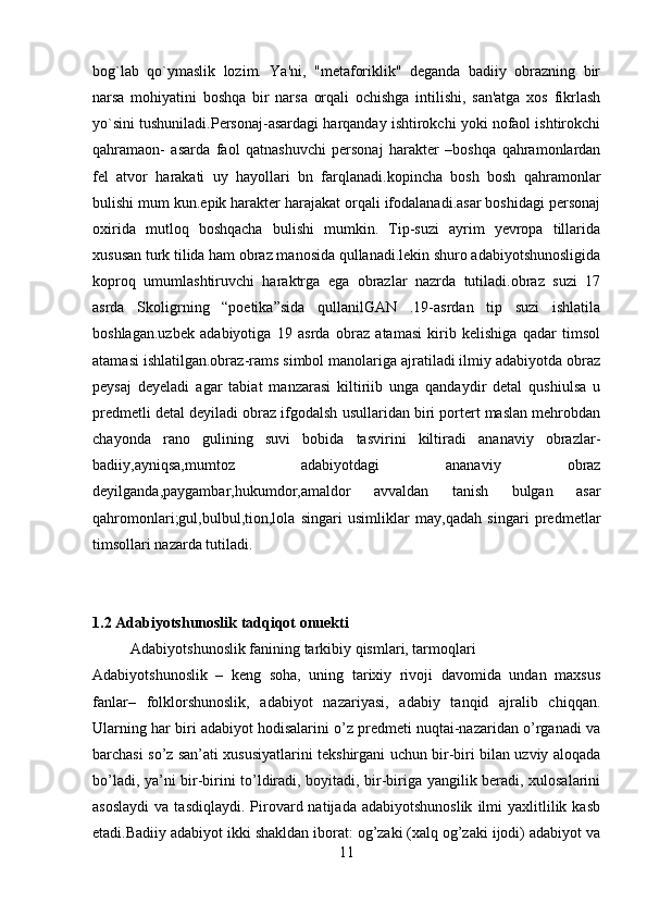 bog`lab   qo`ymaslik   lozim.   Ya'ni,   "mеtaforiklik"   dеganda   badiiy   obrazning   bir
narsa   mohiyatini   boshqa   bir   narsa   orqali   ochishga   intilishi,   san'atga   xos   fikrlash
yo`sini tushuniladi.Personaj-asardagi harqanday ishtirokchi yoki nofaol ishtirokchi
qahramaon-   asarda   faol   qatnashuvchi   personaj   harakter   –boshqa   qahramonlardan
fel   atvor   harakati   uy   hayollari   bn   farqlanadi.kopincha   bosh   bosh   qahramonlar
bulishi mum kun.epik harakter harajakat orqali ifodalanadi.asar boshidagi personaj
oxirida   mutloq   boshqacha   bulishi   mumkin.   Tip-suzi   ayrim   yevropa   tillarida
xususan turk tilida ham obraz manosida qullanadi.lekin shuro adabiyotshunosligida
koproq   umumlashtiruvchi   haraktrga   ega   obrazlar   nazrda   tutiladi.obraz   suzi   17
asrda   Skoligrning   “poetika”sida   qullanilGAN   .19-asrdan   tip   suzi   ishlatila
boshlagan.uzbek   adabiyotiga   19   asrda   obraz   atamasi   kirib   kelishiga   qadar   timsol
atamasi ishlatilgan.obraz-rams simbol manolariga ajratiladi ilmiy adabiyotda obraz
peysaj   deyeladi   agar   tabiat   manzarasi   kiltiriib   unga   qandaydir   detal   qushiulsa   u
predmetli detal deyiladi obraz ifgodalsh usullaridan biri portert maslan mehrobdan
chayonda   rano   gulining   suvi   bobida   tasvirini   kiltiradi   ananaviy   obrazlar-
badiiy,ayniqsa,mumtoz   adabiyotdagi   ananaviy   obraz
deyilganda,paygambar,hukumdor,amaldor   avvaldan   tanish   bulgan   asar
qahromonlari;gul,bulbul,tion,lola   singari   usimliklar   may,qadah   singari   predmetlar
timsollari nazarda tutiladi.
1.2 Adabiyotshunoslik tadqiqot onuekti
          Adabiyotshunoslik fanining tarkibiy qismlari, tarmoqlari
Adabiyotshunoslik   –   keng   soha,   uning   tarixiy   rivoji   davomida   undan   maxsus
fanlar–   folklorshunoslik,   adabiyot   nazariyasi,   adabiy   tanqid   ajralib   chiqqan.
Ularning har biri adabiyot hodisalarini o’z predmeti nuqtai-nazaridan o’rganadi va
barchasi so’z san’ati xususiyatlarini tekshirgani uchun bir-biri bilan uzviy aloqada
bo’ladi, ya’ni bir-birini to’ldiradi, boyitadi, bir-biriga yangilik beradi, xulosalarini
asoslaydi   va  tasdiqlaydi.   Pirovard  natijada  adabiyotshunoslik   ilmi   yaxlitlilik  kasb
etadi.Badiiy adabiyot ikki shakldan iborat: og’zaki (xalq og’zaki ijodi) adabiyot va
11 