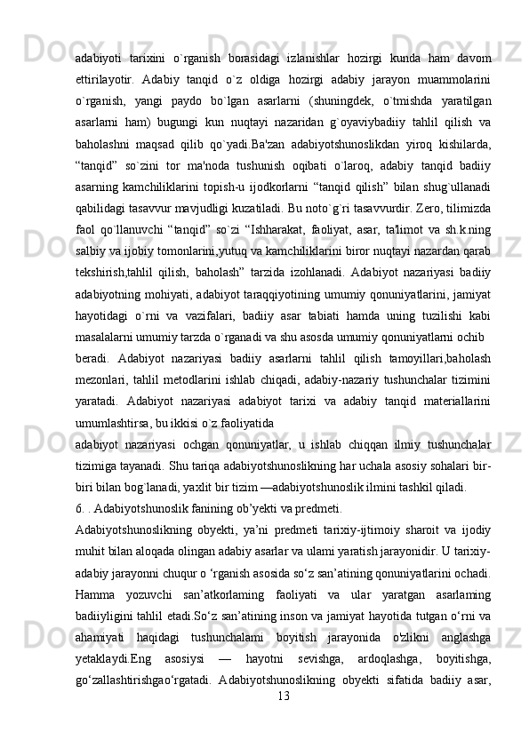 adabiyoti   tarixini   o`rganish   borasidagi   izlanishlar   hozirgi   kunda   ham   davom
ettirilayotir.   Adabiy   tanqid   o`z   oldiga   hozirgi   adabiy   jarayon   muammolarini
o`rganish,   yangi   paydo   bo`lgan   asarlarni   (shuningdеk,   o`tmishda   yaratilgan
asarlarni   ham)   bugungi   kun   nuqtayi   nazaridan   g`oyaviybadiiy   tahlil   qilish   va
baholashni   maqsad   qilib   qo`yadi.Ba'zan   adabiyotshunoslikdan   yiroq   kishilarda,
“tanqid”   so`zini   tor   ma'noda   tushunish   oqibati   o`laroq,   adabiy   tanqid   badiiy
asarning   kamchiliklarini   topish-u   ijodkorlarni   “tanqid   qilish”   bilan   shug`ullanadi
qabilidagi tasavvur mavjudligi kuzatiladi. Bu noto`g`ri tasavvurdir. Zеro, tilimizda
faol   qo`llanuvchi   “tanqid”   so`zi   “Ishharakat,   faoliyat,   asar,   ta'limot   va   sh.k.ning
salbiy va ijobiy tomonlarini,yutuq va kamchiliklarini biror nuqtayi nazardan qarab
tеkshirish,tahlil   qilish,   baholash”   tarzida   izohlanadi.   Adabiyot   nazariyasi   badiiy
adabiyotning mohiyati,  adabiyot  taraqqiyotining umumiy  qonuniyatlarini,  jamiyat
hayotidagi   o`rni   va   vazifalari,   badiiy   asar   tabiati   hamda   uning   tuzilishi   kabi
masalalarni umumiy tarzda o`rganadi va shu asosda umumiy qonuniyatlarni ochib
bеradi.   Adabiyot   nazariyasi   badiiy   asarlarni   tahlil   qilish   tamoyillari,baholash
mеzonlari,   tahlil   mеtodlarini   ishlab   chiqadi,   adabiy-nazariy   tushunchalar   tizimini
yaratadi.   Adabiyot   nazariyasi   adabiyot   tarixi   va   adabiy   tanqid   matеriallarini
umumlashtirsa, bu ikkisi o`z faoliyatida
adabiyot   nazariyasi   ochgan   qonuniyatlar,   u   ishlab   chiqqan   ilmiy   tushunchalar
tizimiga tayanadi. Shu tariqa adabiyotshunoslikning har uchala asosiy sohalari bir-
biri bilan bog`lanadi, yaxlit bir tizim —adabiyotshunoslik ilmini tashkil qiladi.
6. . Adabiyotshunoslik fanining ob’yekti va predmeti.
Adabiyotshunoslikning   obyekti,   ya’ni   predmeti   tarixiy-ijtimoiy   sharoit   va   ijodiy
muhit bilan aloqada olingan adabiy asarlar va ulami yaratish jarayonidir. U tarixiy-
adabiy jarayonni chuqur o ‘rganish asosida so‘z san’atining qonuniyatlarini ochadi.
Hamma   yozuvchi   san’atkorlaming   faoliyati   va   ular   yaratgan   asarlaming
badiiyligini tahlil etadi.So‘z san’atining inson va jamiyat hayotida tutgan o‘rni va
ahamiyati   haqidagi   tushunchalami   boyitish   jarayonida   o'zlikni   anglashga
yetaklaydi.Eng   asosiysi   —   hayotni   sevishga,   ardoqlashga,   boyitishga,
go‘zallashtirishgao‘rgatadi.   Adabiyotshunoslikning   obyekti   sifatida   badiiy   asar,
13 