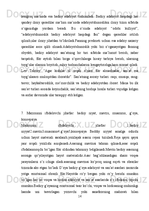 kengroq   ma’noda   esa   badiiy   adabiyot   tushuniladi.   Badiiy   adabiyot   haqidagi   har
qanday   ilmiy   qarashlar   ma’lum   ma’noda   adabiyotshunoslikni   ilmiy   tizim   sifatida
o‘rganishga   yordam   beradi.   Bu   o‘rinda   adabiyot   “odobi   kulliyot”,
“adabiyotshunoslik   badiiy   adabiyot   haqidagi   fan”   degan   qarashlar   istiloh
qilinib,ular   ilmiy   jihatdan   to‘ldiriladi.Fanning   predmeti   uchun   esa   adabiy   nazariy
qarashlar   asos   qilib   olinadi.Adabiyotshunoslik   yoki   biz   o‘rganayotgan   fanning
obyekti,   badiiy   adabiyot   san’atning   bir   turi   sifatida   ma’lumot   berish,   xabar
tarqatish,   fikr   aytish   bilan   birga   o‘quvchilarga   hissiy   tarbiya   berish,   ularning
tuyg‘ular olamini boyitish, ruhiy tushunchalarini kengaytirishga ham xizmat qiladi.
Lev   Tolstoy:   “Agar   kishilar   til   orqali   o‘zaro   fikr   almashsalar,   san’at   esa
tuyg’ulararo muloqotdan  iboratdir”. San’atning asosiy  turlari:   raqs,  musiqa,  rang-
tasvir,   haykaltaroshlik,   me’morchilik   va   badiiy   adabiyotdan   iborat.   Mana   bu   ilk
san’at turlari asosida keyinchalik, san’atning boshqa hosila turlari vujudga kelgan
va asrlar davomida ular taraqqiy etib kelgan.
7.   Mazmunni   ifodalovchi   jihatlar:   badiiy   niyat,   mavzu,   muammo,   g‘oya,
konsepsiya.
Mazmunni   ifodalovchi   jihatlar   1.badiiy
niyyat2.mavzu3.muammo4.g’oya5,konsepsiya   Baddiy   niyyat   amalga   oshishi
uchun   hayot   materiali   saralanib,yozilajak   asarni   rejasi   tuzuladi.Reja   qaysi   qaysi
janr   orqali   yozilishi   aniqlanadi.Asarning   mavzusi   tahmin   qilinadi,asar   orqali
ifodalanmoqchi bo’lgan fikr oldindan tahminiy belgilanadi.Mavzu badiiy asarning
asosiga   qo’yilayotgan   hayot   materialidir.Asar   bag’ishlanadigan   shaxs   voqea
jarayonlarni   o’z   ichiga   oladi.asarning   mavzusi   ko’proq   uning   sujeti   va   obrazlar
tizimida aks etgan bo’ladi.G’oya badiiy g’oya adabiyot va san’at asarlari zamirida
yotga   emotsional   obrazli   fikr.Hayotda   ro’y   bergan   yoki   ro’y   berishi   mumkin
bo’lgan har bir voqea va hodisa adabiyot va san’at asarlarida o’z ifodasini topishi
mumkin.Badiiy g’oyaning emotsional tasir ko’chi, voqea va hodisaning muhimligi
hamda   uni   tasvirlagan   yozuvchi   yoki   sanatkorning   mahorati   bilan
14