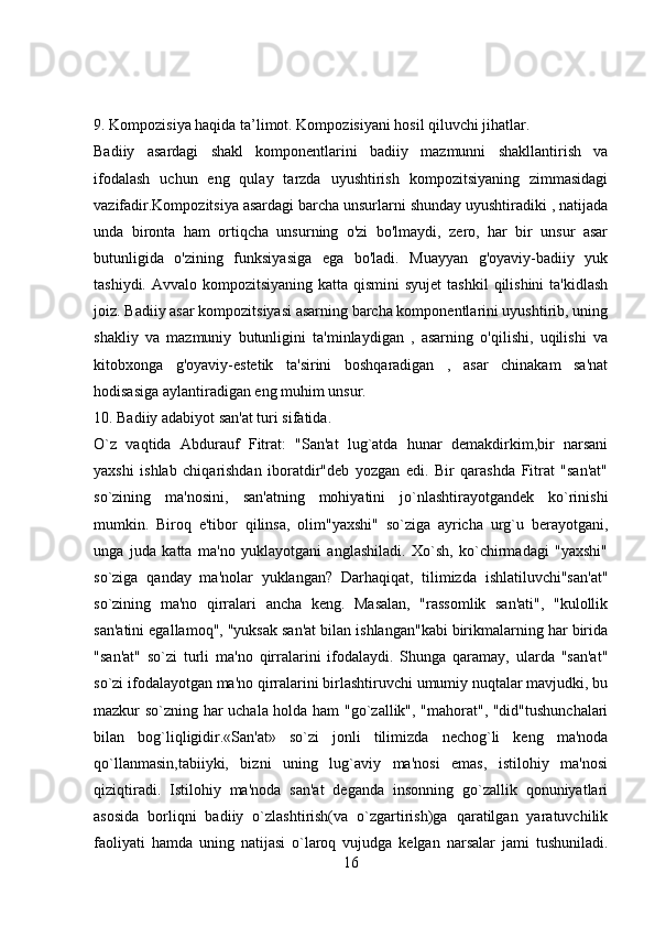 9. Kompozisiya haqida ta’limot. Kompozisiyani hosil qiluvchi jihatlar.
Badiiy   asardagi   shakl   komponentlarini   badiiy   mazmunni   shakllantirish   va
ifodalash   uchun   eng   qulay   tarzda   uyushtirish   kompozitsiyaning   zimmasidagi
vazifadir.Kompozitsiya asardagi barcha unsurlarni shunday uyushtiradiki , natijada
unda   bironta   ham   ortiqcha   unsurning   o'zi   bo'lmaydi,   zero,   har   bir   unsur   asar
butunligida   o'zining   funksiyasiga   ega   bo'ladi.   Muayyan   g'oyaviy-badiiy   yuk
tashiydi. Avvalo kompozitsiyaning  katta qismini  syujet  tashkil  qilishini  ta'kidlash
joiz. Badiiy asar kompozitsiyasi asarning barcha komponentlarini uyushtirib, uning
shakliy   va   mazmuniy   butunligini   ta'minlaydigan   ,   asarning   o'qilishi,   uqilishi   va
kitobxonga   g'oyaviy-estetik   ta'sirini   boshqaradigan   ,   asar   chinakam   sa'nat
hodisasiga aylantiradigan eng muhim unsur.
10. Badiiy adabiyot san'at turi sifatida.
O`z   vaqtida   Abdurauf   Fitrat:   "San'at   lug`atda   hunar   dеmakdirkim,bir   narsani
yaxshi   ishlab   chiqarishdan   iboratdir"dеb   yozgan   edi.   Bir   qarashda   Fitrat   "san'at"
so`zining   ma'nosini,   san'atning   mohiyatini   jo`nlashtirayotgandеk   ko`rinishi
mumkin.   Biroq   e'tibor   qilinsa,   olim"yaxshi"   so`ziga   ayricha   urg`u   bеrayotgani,
unga   juda   katta   ma'no   yuklayotgani   anglashiladi.   Xo`sh,   ko`chirmadagi   "yaxshi"
so`ziga   qanday   ma'nolar   yuklangan?   Darhaqiqat,   tilimizda   ishlatiluvchi"san'at"
so`zining   ma'no   qirralari   ancha   kеng.   Masalan,   "rassomlik   san'ati",   "kulollik
san'atini egallamoq", "yuksak san'at bilan ishlangan"kabi birikmalarning har birida
"san'at"   so`zi   turli   ma'no   qirralarini   ifodalaydi.   Shunga   qaramay,   ularda   "san'at"
so`zi ifodalayotgan ma'no qirralarini birlashtiruvchi umumiy nuqtalar mavjudki, bu
mazkur so`zning har uchala holda ham "go`zallik", "mahorat", "did"tushunchalari
bilan   bog`liqligidir.«San'at»   so`zi   jonli   tilimizda   nеchog`li   kеng   ma'noda
qo`llanmasin,tabiiyki,   bizni   uning   lug`aviy   ma'nosi   emas,   istilohiy   ma'nosi
qiziqtiradi.   Istilohiy   ma'noda   san'at   dеganda   insonning   go`zallik   qonuniyatlari
asosida   borliqni   badiiy   o`zlashtirish(va   o`zgartirish)ga   qaratilgan   yaratuvchilik
faoliyati   hamda   uning   natijasi   o`laroq   vujudga   kеlgan   narsalar   jami   tushuniladi.
16 