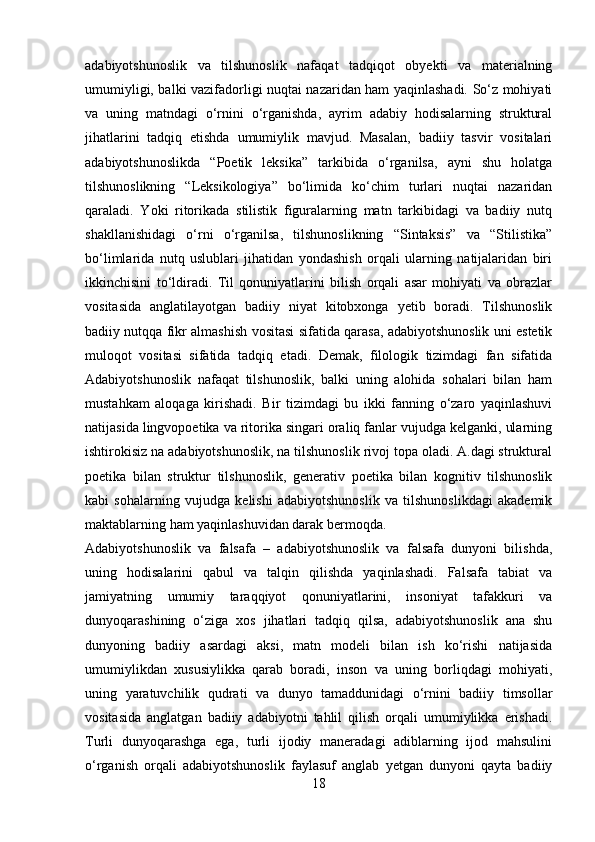 adabiyotshunoslik   va   tilshunoslik   nafaqat   tadqiqot   obyekti   va   materialning
umumiyligi, balki vazifadorligi nuqtai nazaridan ham yaqinlashadi. So‘z mohiyati
va   uning   matndagi   o‘rnini   o‘rganishda,   ayrim   adabiy   hodisalarning   struktural
jihatlarini   tadqiq   etishda   umumiylik   mavjud.   Masalan,   badiiy   tasvir   vositalari
adabiyotshunoslikda   “Poetik   leksika”   tarkibida   o‘rganilsa,   ayni   shu   holatga
tilshunoslikning   “Leksikologiya”   bo‘limida   ko‘chim   turlari   nuqtai   nazaridan
qaraladi.   Yoki   ritorikada   stilistik   figuralarning   matn   tarkibidagi   va   badiiy   nutq
shakllanishidagi   o‘rni   o‘rganilsa,   tilshunoslikning   “Sintaksis”   va   “Stilistika”
bo‘limlarida   nutq   uslublari   jihatidan   yondashish   orqali   ularning   natijalaridan   biri
ikkinchisini   to‘ldiradi.   Til   qonuniyatlarini   bilish   orqali   asar   mohiyati   va   obrazlar
vositasida   anglatilayotgan   badiiy   niyat   kitobxonga   yetib   boradi.   Tilshunoslik
badiiy nutqqa fikr almashish vositasi sifatida qarasa, adabiyotshunoslik uni estetik
muloqot   vositasi   sifatida   tadqiq   etadi.   Demak,   filologik   tizimdagi   fan   sifatida
Adabiyotshunoslik   nafaqat   tilshunoslik,   balki   uning   alohida   sohalari   bilan   ham
mustahkam   aloqaga   kirishadi.   Bir   tizimdagi   bu   ikki   fanning   o‘zaro   yaqinlashuvi
natijasida lingvopoetika va ritorika singari oraliq fanlar vujudga kelganki, ularning
ishtirokisiz na adabiyotshunoslik, na tilshunoslik rivoj topa oladi. A.dagi struktural
poetika   bilan   struktur   tilshunoslik,   generativ   poetika   bilan   kognitiv   tilshunoslik
kabi   sohalarning   vujudga   kelishi   adabiyotshunoslik   va   tilshunoslikdagi   akademik
maktablarning ham yaqinlashuvidan darak bermoqda.
Adabiyotshunoslik   va   falsafa   –   adabiyotshunoslik   va   falsafa   dunyoni   bilishda,
uning   hodisalarini   qabul   va   talqin   qilishda   yaqinlashadi.   Falsafa   tabiat   va
jamiyatning   umumiy   taraqqiyot   qonuniyatlarini,   insoniyat   tafakkuri   va
dunyoqarashining   o‘ziga   xos   jihatlari   tadqiq   qilsa,   adabiyotshunoslik   ana   shu
dunyoning   badiiy   asardagi   aksi,   matn   modeli   bilan   ish   ko‘rishi   natijasida
umumiylikdan   xususiylikka   qarab   boradi,   inson   va   uning   borliqdagi   mohiyati,
uning   yaratuvchilik   qudrati   va   dunyo   tamaddunidagi   o‘rnini   badiiy   timsollar
vositasida   anglatgan   badiiy   adabiyotni   tahlil   qilish   orqali   umumiylikka   erishadi.
Turli   dunyoqarashga   ega,   turli   ijodiy   maneradagi   adiblarning   ijod   mahsulini
o‘rganish   orqali   adabiyotshunoslik   faylasuf   anglab   yetgan   dunyoni   qayta   badiiy
18 