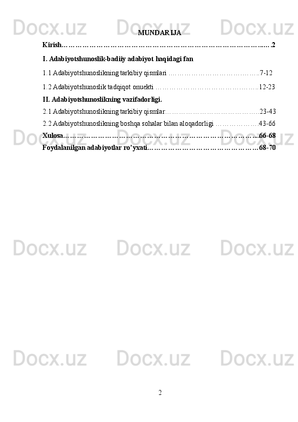 MUNDARIJA
Kirish…………………………………………………………………………...….2
I. Adabiyotshunoslik-badiiy adabiyot haqidagi fan
1.1 Adabiyotshunoslikning tarkibiy qismlari .………………………….……..7-12
1.2 Adabiyotshunoslik tadqiqot onuekti ……………………………….……..12-23
II. Adabiyotshunoslikning vazifadorligi.
2.1 Adabiyotshunoslikning tarkibiy qismlar…………………………………..23-43
2.2 Adabiyotshunoslikning boshqa sohalar bilan aloqadorligi ……………….43-66
Xulosa………………………………………………………………………....66-68
Foydalanilgan adabiyotlar ro’yxati…………………………………………68-70
 
 
 
 
 
 
 
 
 
 
 
2 