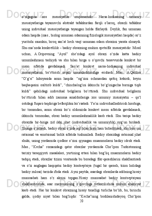 o‘zigagina   xos   xususiyatlar   mujassamdir.   Narsa-hodisaning   umumiy
xususiyatlariga   tayanuvchi   abstrakt   tafakkurdan   farqli   o‘laroq,   obrazli   tafakkur
uning   individual   xususiyatlariga   tayangan   holda   fikrlaydi.   Deylik,   fan   umuman
odam haqida (mas., biolog umuman odamning fiziologik xususiyatlari haqida) so‘z
yuritishi  mumkin, biroq san’at  hech vaqt umuman odam obrazini yarata olmaydi.
Shu ma’noda konkretlilik – badiiy obrazning muhim spetsifik xususiyatidir. Misol
uchun,   A.Oripovning   “Ayol”   she’ridagi   ayol   obrazi   o‘zida   katta   badiiy
umumlashmani   tashiydi   va   shu   bilan   birga   u   o‘quvchi   tasavvurida   konkret   bir
inson   sifatida   gavdalanadi.   San’at   konkret   narsa-hodisaning   individual
xususiyatlarini   bo‘rttirish   orqali   umumlashtirishga   erishadi.   Mas.,   A.Qahhor
“O’g‘ri”   hikoyasida   amin   haqida:   “og‘zini   ochmasdan   qattiq   kekirdi,   keyin
baqbaqasini   osiltirib   kuldi”,   “chinchalog‘ini   ikkinchi   bo‘g‘inigacha   burniga   tiqib
kuldi”   qabilidagi   individual   belgilarni   bo‘rttiradi.   Shu   individual   belgilarni
bo‘rttirish   bilan   adib   zamona   amaldorlariga   xos   umumiy   xususiyatni   –   qo‘l
ostidagi fuqaro taqdiriga befarqlikni ko‘rsatadi. Ya’ni individuallashtirish hisobiga,
bir   tomondan,   amin   obrazi   ko‘z   oldimizda   konkret   inson   sifatida   gavdalanadi,
ikkinchi   tomondan,   obraz   badiiy   umumlashmalilik   kasb   etadi.   Shu   tariqa   badiiy
obrazda   bir-biriga   zid   ikki   jihat   (individuallik   va   umumiylik)   uyg‘un   birikadi.
Shunga o‘xshash, badiiy obraz o‘zida aql bilan hisni ham birlashtiradi, shu bois uni
ratsional va emotsional birlik sifatida tushuniladi. Badiiy obrazdagi ratsional jihat
shuki, uning yordamida ijodkor o‘zini qiynagan muammolarni badiiy idrok etadi.
Mas.,   “Kecha”   romanidagi   qator   obrazlar   yordamida   Cho‘lpon   Turkistonning
tarixiy   taraqqiyoti   masalalari,   yurtining   ertasi   bilan   bog‘liq   muammolarni   badiiy
tadqiq etadi, obrazlar tizimi vositasida bu boradagi fikr-qarashlarini shakllantiradi
va   o‘zi   anglagan   haqiqatni   badiiy   kontseptsiya   (tugal   bir   qarash,   tizim   holidagi
badiiy xulosa) tarzida ifoda etadi. Ayni paytda, asardagi obrazlarda adibning hissiy
munosabati   ham   o‘z   aksini   topgan.Hissiy   munosabat   badiiy   kontseptsiyani
shakllantirishda,   asar   mazmunining   o‘quvchiga   yetkazilishida   muhim   ahamiyat
kasb   etadi.   Har   bir   konkret   obrazning  hissiy   tonalligi   turlicha   bo‘lib,  bu,   birinchi
galda,   ijodiy   niyat   bilan   bog‘liqdir.   “Kecha”ning   boshlanishidayoq   Cho‘lpon
20 