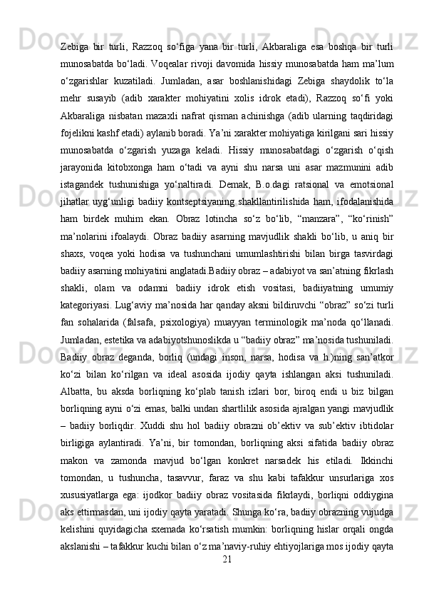 Zebiga   bir   turli,   Razzoq   so‘figa   yana   bir   turli,   Akbaraliga   esa   boshqa   bir   turli
munosabatda  bo‘ladi. Voqealar   rivoji   davomida hissiy   munosabatda  ham   ma’lum
o‘zgarishlar   kuzatiladi.   Jumladan,   asar   boshlanishidagi   Zebiga   shaydolik   to‘la
mehr   susayib   (adib   xarakter   mohiyatini   xolis   idrok   etadi),   Razzoq   so‘fi   yoki
Akbaraliga   nisbatan   mazaxli   nafrat   qisman   achinishga   (adib   ularning   taqdiridagi
fojelikni kashf etadi) aylanib boradi. Ya’ni xarakter mohiyatiga kirilgani sari hissiy
munosabatda   o‘zgarish   yuzaga   keladi.   Hissiy   munosabatdagi   o‘zgarish   o‘qish
jarayonida   kitobxonga   ham   o‘tadi   va   ayni   shu   narsa   uni   asar   mazmunini   adib
istagandek   tushunishiga   yo‘naltiradi.   Demak,   B.o.dagi   ratsional   va   emotsional
jihatlar   uyg‘unligi   badiiy   kontseptsiyaning   shakllantirilishida   ham,   ifodalanishida
ham   birdek   muhim   ekan.   Obraz   lotincha   so‘z   bo‘lib,   “manzara”,   “ko‘rinish”
ma’nolarini   ifoalaydi.   Obraz   badiiy   asarning   mavjudlik   shakli   bo‘lib,   u   aniq   bir
shaxs,   voqea   yoki   hodisa   va   tushunchani   umumlashtirishi   bilan   birga   tasvirdagi
badiiy asarning mohiyatini anglatadi.Badiiy obraz – adabiyot va san’atning fikrlash
shakli,   olam   va   odamni   badiiy   idrok   etish   vositasi,   badiiyatning   umumiy
kategoriyasi. Lug‘aviy ma’nosida har qanday aksni  bildiruvchi “obraz” so‘zi turli
fan   sohalarida   (falsafa,   psixologiya)   muayyan   terminologik   ma’noda   qo‘llanadi.
Jumladan, estetika va adabiyotshunoslikda u “badiiy obraz” ma’nosida tushuniladi.
Badiiy   obraz   deganda,   borliq   (undagi   inson,   narsa,   hodisa   va   h.)ning   san’atkor
ko‘zi   bilan   ko‘rilgan   va   ideal   asosida   ijodiy   qayta   ishlangan   aksi   tushuniladi.
Albatta,   bu   aksda   borliqning   ko‘plab   tanish   izlari   bor,   biroq   endi   u   biz   bilgan
borliqning ayni o‘zi emas, balki undan shartlilik asosida ajralgan yangi mavjudlik
–   badiiy   borliqdir.   Xuddi   shu   hol   badiiy   obrazni   ob’ektiv   va   sub’ektiv   ibtidolar
birligiga   aylantiradi.   Ya’ni,   bir   tomondan,   borliqning   aksi   sifatida   badiiy   obraz
makon   va   zamonda   mavjud   bo‘lgan   konkret   narsadek   his   etiladi.   Ikkinchi
tomondan,   u   tushuncha,   tasavvur,   faraz   va   shu   kabi   tafakkur   unsurlariga   xos
xususiyatlarga   ega:   ijodkor   badiiy   obraz   vositasida   fikrlaydi,   borliqni   oddiygina
aks ettirmasdan, uni ijodiy qayta yaratadi. Shunga ko‘ra, badiiy obrazning vujudga
kelishini  quyidagicha  sxemada  ko‘rsatish   mumkin:  borliqning  hislar   orqali  ongda
akslanishi – tafakkur kuchi bilan o‘z ma’naviy-ruhiy ehtiyojlariga mos ijodiy qayta
21 