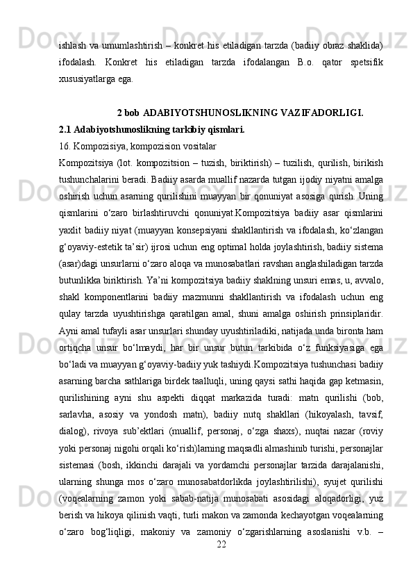 ishlash   va   umumlashtirish   –  konkret   his   etiladigan   tarzda  (badiiy   obraz   shaklida)
ifodalash.   Konkret   his   etiladigan   tarzda   ifodalangan   B.o.   qator   spetsifik
xususiyatlarga ega.
                        2 bob ADABIYOTSHUNOSLIKNING VAZIFADORLIGI.
2.1 Adabiyotshunoslikning tarkibiy qismlari.
16. Kompozisiya, kompozision vositalar
Kompozitsiya  (lot.  kompozitsion  –  tuzish,   biriktirish)  –  tuzilish,   qurilish,   birikish
tushunchalarini beradi. Badiiy asarda muallif nazarda tutgan ijodiy niyatni amalga
oshirish   uchun   asarning   qurilishini   muayyan   bir   qonuniyat   asosiga   qurish.   Uning
qismlarini   o‘zaro   birlashtiruvchi   qonuniyat.Kompozitsiya   badiiy   asar   qismlarini
yaxlit badiiy niyat (muayyan konsepsiyani  shakllantirish va ifodalash, ko‘zlangan
g‘oyaviy-estetik ta’sir) ijrosi uchun eng optimal holda joylashtirish, badiiy sistema
(asar)dagi unsurlarni o‘zaro aloqa va munosabatlari ravshan anglashiladigan tarzda
butunlikka biriktirish. Ya’ni kompozitsiya badiiy shaklning unsuri emas, u, avvalo,
shakl   komponentlarini   badiiy   mazmunni   shakllantirish   va   ifodalash   uchun   eng
qulay   tarzda   uyushtirishga   qaratilgan   amal,   shuni   amalga   oshirish   prinsiplaridir.
Ayni amal tufayli asar unsurlari shunday uyushtiriladiki, natijada unda bironta ham
ortiqcha   unsur   bo‘lmaydi,   har   bir   unsur   butun   tarkibida   o‘z   funksiyasiga   ega
bo‘ladi va muayyan g‘oyaviy-badiiy yuk tashiydi.Kompozitsiya tushunchasi badiiy
asarning barcha sathlariga birdek taalluqli, uning qaysi sathi haqida gap ketmasin,
qurilishining   ayni   shu   aspekti   diqqat   markazida   turadi:   matn   qurilishi   (bob,
sarlavha,   asosiy   va   yondosh   matn),   badiiy   nutq   shakllari   (hikoyalash,   tavsif,
dialog),   rivoya   sub’ektlari   (muallif,   personaj,   o‘zga   shaxs),   nuqtai   nazar   (roviy
yoki personaj nigohi orqali ko‘rish)larning maqsadli almashinib turishi, personajlar
sistemasi   (bosh,   ikkinchi   darajali   va   yordamchi   personajlar   tarzida   darajalanishi,
ularning   shunga   mos   o‘zaro   munosabatdorlikda   joylashtirilishi),   syujet   qurilishi
(voqealarning   zamon   yoki   sabab-natija   munosabati   asosidagi   aloqadorligi,   yuz
berish va hikoya qilinish vaqti, turli makon va zamonda kechayotgan voqealarning
o‘zaro   bog‘liqligi,   makoniy   va   zamoniy   o‘zgarishlarning   asoslanishi   v.b.   –
22 