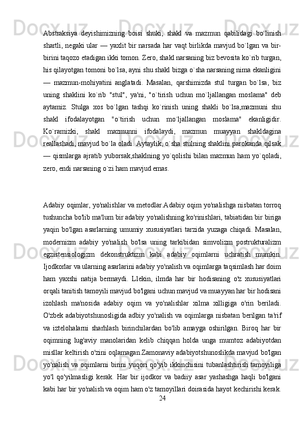 Abstraksiya   dеyishimizning   boisi   shuki,   shakl   va   mazmun   qabilidagi   bo`linish
shartli, nеgaki  ular — yaxlit bir narsada har vaqt  birlikda mavjud bo`lgan va bir-
birini taqozo etadigan ikki tomon. Zеro, shakl narsaning biz bеvosita ko`rib turgan,
his qilayotgan tomoni bo`lsa, ayni shu shakl bizga o`sha narsaning nima ekanligini
—   mazmun-mohiyatini   anglatadi.   Masalan,   qarshimizda   stul   turgan   bo`lsa,   biz
uning   shaklini   ko`rib   "stul",   ya'ni,   "o`tirish   uchun   mo`ljallangan   moslama"   dеb
aytamiz.   Stulga   xos   bo`lgan   tashqi   ko`rinish   uning   shakli   bo`lsa,mazmuni   shu
shakl   ifodalayotgan   "o`tirish   uchun   mo`ljallangan   moslama"   ekanligidir.
Ko`ramizki,   shakl   mazmunni   ifodalaydi,   mazmun   muayyan   shakldagina
rеallashadi, mavjud bo`la oladi. Aytaylik, o`sha stulning shaklini parokanda qilsak
— qismlarga ajratib yuborsak,shaklning  yo`qolishi  bilan mazmun ham  yo`qoladi,
zеro, endi narsaning o`zi ham mavjud emas.
Adabiy oqimlar, yo'nalishlar va metodlar.Adabiy oqim yo'nalishga nisbatan torroq
tushuncha bo'lib ma'lum bir adabiy yo'nalishning ko'rinishlari, tabiatidan bir biriga
yaqin   bo'lgan   asarlarning   umumiy   xususiyatlari   tarzida   yuzaga   chiqadi.   Masalan,
modernizm   adabiy   yo'nalish   bo'lsa   uning   tarkibidan   simvolizm   postrukturalizm
egzistensiologizm   dekonstruktizm   kabi   adabiy   oqimlarni   uchratish   mumkin.
Ijodkorlar va ularning asarlarini adabiy yo'nalish va oqimlarga taqsimlash har doim
ham   yaxshi   natija   bermaydi.   Llekin,   ilmda   har   bir   hodisaning   o'z   xususiyatlari
orqali tanitish tamoyili mavjud bo'lgani uchun mavjud va muayyan har bir hodisani
izohlash   ma'nosida   adabiy   oqim   va   yo'nalishlar   xilma   xilligiga   o'rin   beriladi.
O'zbek  adabiyotshunosligida   adbiy  yo'nalish  va   oqimlarga  nisbatan   berilgan   ta'rif
va   iztelohalarni   sharhlash   birinchilardan   bo'lib   amayga   oshirilgan.   Biroq   har   bir
oqimning   lug'aviy   manolaridan   kelib   chiqqan   holda   unga   mumtoz   adabiyotdan
misllar keltirish o'zini oqlamagan.Zamonaviy adabiyotshunoslikda mavjud bo'lgan
yo'nalish   va  oqimlarni  birini  yuqori   qo'yib  ikkinchisini  tubanlashtirish   tamoyiliga
yo'l   qo'yilmasligi   kerak.   Har   bir   ijodkor   va   badiiy   asar   yashashga   haqli   bo'lgani
kabi har bir yo'nalish va oqim ham o'z tamoyillari doirasida hayot kechirishi kerak.
24 