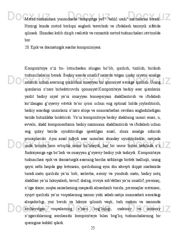 Metod tushunchasi  yunonchada "tadqiqotga yo'l" "tahlil usuli" ma'nolarini beradi.
Hozirgi   kunda   metod   borliqni   anglash   tasvirlash   va   ifodalash   tamoyili   sifatida
qilinadi. Shundan kelib chiqib realistik va romantik metod tushunchalari iste'molda
bor.
20. Epik va dramaturgik asarlar kompozisiyasi.
Kompozitsiya   o‘zi   bu-   lotinchadan   olingan   bo‘lib,   qurilish,   tuzilish,   birikish
tushunchalarini beradi. Badiiy asarda muallif nazarda tutgan ijodiy niyatni amalga
oshirish uchun asarning qurilishini muayyan bir qonuniyat asosiga qurilish. Uning
qismlarini   o‘zaro   birlashtiruvchi   qonuniyat.Kompozitsiya   badiiy   asar   qismlarini
yaxlit   badiiy   niyat   ya‘ni   muayyan   konsepsiyani   shakllantirish   va   ifodalash
ko‘zlangan   g‘oyaviy   estetik   ta‘sir   ijrosi   uchun   eng   optimal   holda   joylashtirish,
badiiy asardagi  unsurlarni  o‘zaro aloqa  va munosabatlari  ravshan  anglashiladigan
tarzda butunlikka biriktirish. Ya‘ni kompozitsiya badiiy shaklning unsuri emas, u,
avvalo, shakl komponentlarini badiiy mazmunni shakllantirish va ifodalash uchun
eng   qulay   tarzda   uyushtirishga   qaratilgan   amal,   shuni   amalga   oshirish
prinsiplaridir.   Ayni   amal   tufayli   asar   unsurlari   shunday   uyushtiriladiki,   natijada
unda   bironta   ham   ortiqcha   unsur   bo‘lmaydi,   har   bir   unsur   butun   tarkibida   o‘z
funksiyasiga ega bo‘ladi va muayyan g‘oyaviy-badiiy yuk tashiydi. Kompozitsiya
tushunchasi epik va dramaturgik asarning barcha sathlariga birdek taalluqli, uning
qaysi   sathi   haqida   gap   ketmasin,   qurilishning   ayni   shu   aksepti   diqqat   markazida
turadi:matn   qurilishi   ya‘ni   bob,   sarlavha,   asosiy   va   yondosh   matn,   badiiy   nutq
shakllari ya‘ni hikoyalash, tavsif, dialog, rivoya sub'ektlari ya‘ni muallif, personaj,
o‘zga shaxs, nuqtai nazarlarning maqsadli almashinib turishi, personajlar sistemasi,
syujet  qurilishi  ya‘ni  voqealarning zamon yoki  sabab-natija munosabati  asosidagi
aloqadorligi,   yuz   berish   va   hikoya   qilinish   vaqti,   turli   makon   va   zamonda
kechayotgan   voqealarning   o‘zaro   bog‘liqligi,   makoniy   va   zamoniy
o‘zgarishlarning   asoslanishi   kompozitsiya   bilan   bog‘liq   tushunchalarning   bir
qismigina tashkil qiladi.
25 