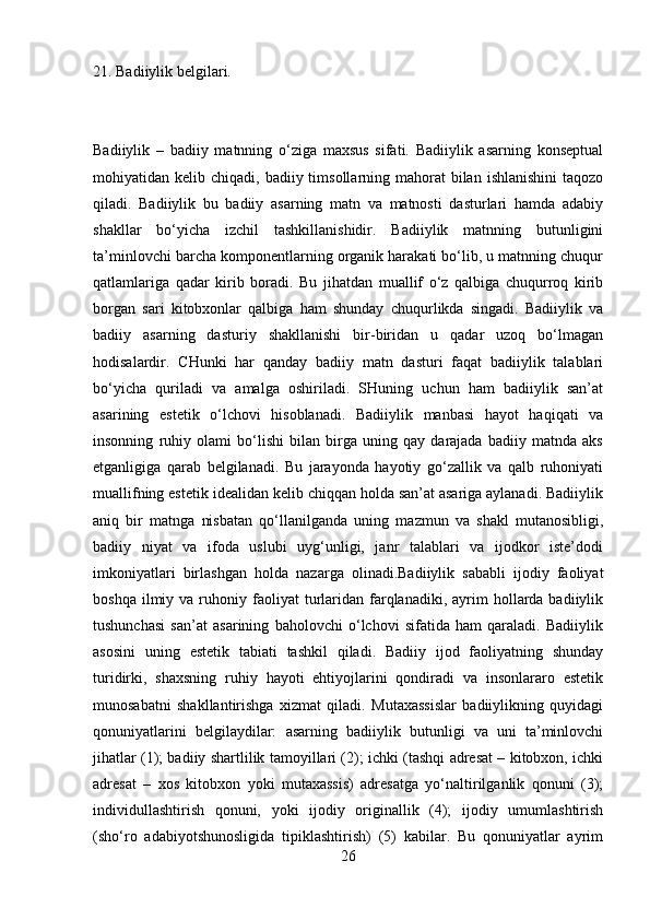 21. Badiiylik belgilari.
Badiiylik   –   badiiy   matnning   o‘ziga   maxsus   sifati.   Badiiylik   asarning   konseptual
mohiyatidan kelib  chiqadi, badiiy  timsollarning mahorat  bilan  ishlanishini  taqozo
qiladi.   Badiiylik   bu   badiiy   asarning   matn   va   matnosti   dasturlari   hamda   adabiy
shakllar   bo‘yicha   izchil   tashkillanishidir.   Badiiylik   matnning   butunligini
ta’minlovchi barcha komponentlarning organik harakati bo‘lib, u matnning chuqur
qatlamlariga   qadar   kirib   boradi.   Bu   jihatdan   muallif   o‘z   qalbiga   chuqurroq   kirib
borgan   sari   kitobxonlar   qalbiga   ham   shunday   chuqurlikda   singadi.   Badiiylik   va
badiiy   asarning   dasturiy   shakllanishi   bir-biridan   u   qadar   uzoq   bo‘lmagan
hodisalardir.   CHunki   har   qanday   badiiy   matn   dasturi   faqat   badiiylik   talablari
bo‘yicha   quriladi   va   amalga   oshiriladi.   SHuning   uchun   ham   badiiylik   san’at
asarining   estetik   o‘lchovi   hisoblanadi.   Badiiylik   manbasi   hayot   haqiqati   va
insonning   ruhiy   olami   bo‘lishi   bilan   birga   uning   qay   darajada   badiiy   matnda   aks
etganligiga   qarab   belgilanadi.   Bu   jarayonda   hayotiy   go‘zallik   va   qalb   ruhoniyati
muallifning estetik idealidan kelib chiqqan holda san’at asariga aylanadi. Badiiylik
aniq   bir   matnga   nisbatan   qo‘llanilganda   uning   mazmun   va   shakl   mutanosibligi,
badiiy   niyat   va   ifoda   uslubi   uyg‘unligi,   janr   talablari   va   ijodkor   iste’dodi
imkoniyatlari   birlashgan   holda   nazarga   olinadi.Badiiylik   sababli   ijodiy   faoliyat
boshqa  ilmiy  va  ruhoniy  faoliyat  turlaridan  farqlanadiki,  ayrim   hollarda  badiiylik
tushunchasi   san’at   asarining   baholovchi   o‘lchovi   sifatida   ham   qaraladi.   Badiiylik
asosini   uning   estetik   tabiati   tashkil   qiladi.   Badiiy   ijod   faoliyatning   shunday
turidirki,   shaxsning   ruhiy   hayoti   ehtiyojlarini   qondiradi   va   insonlararo   estetik
munosabatni   shakllantirishga   xizmat   qiladi.   Mutaxassislar   badiiylikning   quyidagi
qonuniyatlarini   belgilaydilar:   asarning   badiiylik   butunligi   va   uni   ta’minlovchi
jihatlar (1); badiiy shartlilik tamoyillari (2); ichki (tashqi adresat – kitobxon, ichki
adresat   –   xos   kitobxon   yoki   mutaxassis)   adresatga   yo‘naltirilganlik   qonuni   (3);
individullashtirish   qonuni,   yoki   ijodiy   originallik   (4);   ijodiy   umumlashtirish
(sho‘ro   adabiyotshunosligida   tipiklashtirish)   (5)   kabilar.   Bu   qonuniyatlar   ayrim
26 