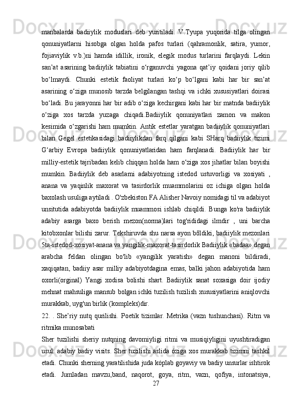 manbalarda   badiiylik   moduslari   deb   yuritiladi.   V.Tyupa   yuqorida   tilga   olingan
qonuniyatlarni   hisobga   olgan   holda   pafos   turlari   (qahramonlik,   satira,   yumor,
fojiaviylik   v.b.)ni   hamda   idillik,   ironik,   elegik   modus   turlarini   farqlaydi.   Lekin
san’at   asarining   badiiylik   tabiatini   o‘rganuvchi   yagona   qat’iy   qoidani   joriy   qilib
bo‘lmaydi.   Chunki   estetik   faoliyat   turlari   ko‘p   bo‘lgani   kabi   har   bir   san’at
asarining   o‘ziga   munosib   tarzda   belgilangan   tashqi   va   ichki   xususiyatlari   doirasi
bo‘ladi. Bu jarayonni har bir adib o‘ziga kechirgani kabi har bir matnda badiiylik
o‘ziga   xos   tarzda   yuzaga   chiqadi.Badiiylik   qonuniyatlari   zamon   va   makon
kesimida   o‘zgarishi   ham   mumkin.   Antik   estetlar   yaratgan   badiiylik   qonuniyatlari
bilan   Gegel   estetikasidagi   badiiylikdan   farq   qilgani   kabi   SHarq   badiiylik   tizimi
G‘arbiy   Evropa   badiiylik   qonuniyatlaridan   ham   farqlanadi.   Badiiylik   har   bir
milliy-estetik tajribadan kelib chiqqan holda ham o‘ziga xos jihatlar bilan boyishi
mumkin.   Badiiylik   deb   asarlarni   adabiyotning   istedod   ustuvorligi   va   xosiyati   ,
anana   va   yaqinlik   maxorat   va   tasirdorlik   muammolarini   oz   ichiga   olgan   holda
baxolash usuliga aytiladi . O'zbekiston FA Alisher Navoiy nomidagi til va adabiyot
unsitutida   adabiyotda   badiiylik   muammosi   ishlab   chiqildi.   Bunga   ko'ra   badiiylik
adabiy   asarga   baxo   berish   mezon(norma)lari   tog'rididagi   ilmdir   ,   uni   barcha
kitobxonlar bilishi zarur. Tekshiruvda shu narsa ayon bõldiki, badiiylik mezonlari
5ta-istedod-xosiyat-anana va yangilik-maxorat-tasirdorlik Badiiylik «badaa» degan
arabcha   feldan   olingan   bo'lib   «yangilik   yaratish»   degan   manoni   bildiradi,
xaqiqatan,   badiiy   asar   milliy   adabiyotdagina   emas,   balki   jahon   adabiyotida   ham
oxorli(orginal)   Yangi   xodisa   bolishi   shart.   Badiiylik   sanat   soxasiga   doir   ijodiy
mehnat mahsuliga mansub bolgan ichki tuzilish tuzilish xususiyatlarini aniqlovchi
murakkab, uyg'un birlik (kompleks)dir.
22.   .   She’riy   nutq   qurilishi.   Poetik   tizimlar.   Metrika   (vazn   tushunchasi).   Ritm   va
ritmika munosabati
Sher   tuzilishi   sheriy   nutqning   davomiyligi   ritmi   va   musiqiyligini   uyushtiradigan
usul:  adabiy badiy visits.  Sher tuzilishi  aslida óziga xos murakkab tizimni  tashkil
etadi. Chunki sherning yaratilishida juda kóplab goyaviy va badiy unsurlar ishtirok
etadi.   Jumladan   mavzu,band,   naqorot,   goya,   ritm,   vazn,   qofiya,   intonatsiya,
27 