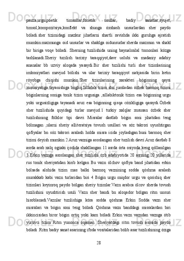 pauza,urgu,poetik   timsollar,fonetik   usullar,   badiy   sanatlar,syujet,
timsol,kompozitsiya,konflekt   va   shunga   óxshash   unsurlardan   sher   paydo
bóladi.sher   tizimidagi   mazkur   jihatlarni   shartli   ravishda   ikki   guruhga   ajratish
mumkin.mazmunga   oid   unsurlar   va   shaklga   oidunsurlar.sherda   mazmun   va   shakl
bir   biriga   voqe   bóladi.   Sherning   tuzilishida   uning   baynalmilal   tomonlari   kózga
tashlanadi.Sheriy   tuzilish   tarixiy   taraqqiyot,davr   uslubi   va   madaniy   adabiy
ananalar   bb   uzviy   aloqada   yasaydi.Bir   sher   tuzilishi   turli   sher   tizimlarining
imkoniyatlari   mavjud   bólishi   va   ular   tarixiy   taraqqiyot   natijasida   birin   ketin
róyobga   chiqishi   mumkin.Sher   tizimlarining   xarakteri   bóginning   qaysi
xususiyatiga   tayanishiga   bogliq.Sillabik   tizim   shu   jumladan   ózbek   barmoq   tizimi
bóginlarning   soniga   tonik   tizim   urgusiga   ,sillabiktonik   tizim   esa   bóginning   urgu
yoki   urgusizligiga   tayanadi   aruz   esa   bóginning   qisqa   cózikligiga   qaraydi.Ózbek
sher   tuzilishida   quyidagi   turlar   mavjud.1   turkiy   xalqlar   xususan   ózbek   sher
tuzilishining   folklor   tipi   davri   Misralar   dastlab   bógin   soni   jihatidan   teng
bólmagan   ,ularni   sheriy   alliteratsiya   tovush   usullari   va   sóz   takrori   uyushtirgan
qofiyalar   bn   sóz   takrori   aralash   holda   misra   icida   joylashgan.buni   barmoq   sher
tizimi deyish mumkin.2 Aruz vazniga asoslangan sher tuzilish davri Aruz dastlab 8
asrda arab xalq ogzaki ijodida shakllangan 11 asrda órta osiyoda keng qóllanilgan
3   Erkin   vaznga   asoslangan   sher   tuzilishi   ózb   adabiyotida   20   asrning   20   yillarida
rus   tonik   sheriyatidan   kirib   kelgan   Bu   vazn   ólchov   qofiya   band   jihatidan   erkin
bólsada   alohida   tizim   mas   balki   barmoq   vaznining   sodda   qóshma   aralash
murakkab   kabi   vazn   turlaridan   biri   4   Bógin   urgu   miqdor   urgu   va   qorishiq   sher
tizimlari   keyinroq   paydo   bólgan   sheriy   tizimlar.Vazn   arabca   ólcov   sherda   tovush
tuzilishini   uyushtirish   usuli   Vazn   sher   bandi   bn   aloqador   bólgan   ritm   unsuri
hisoblanadi.Vaznlar   tuzilishiga   kóra   sodda   qóshma   Erkin   Sodda   vazn   sher
misralari   va   bógin   soni   teng   bóladi   Qóshma   vazn   banddagi   misralardan   biri
ikkincisidan   biror   bógin   ortiq   yoki   kam   bóladi   Erkin   vazn   vazndan   vaznga   ótib
yuruvci   tizim   Ritm   yunonca   oqaman.   Sheriyatdagi   ritm   tovush   asosida   paydo
bóladi .Ritm badiy sanat asarining ifoda vositalaridan bólib asar tuzilishining óziga
28 