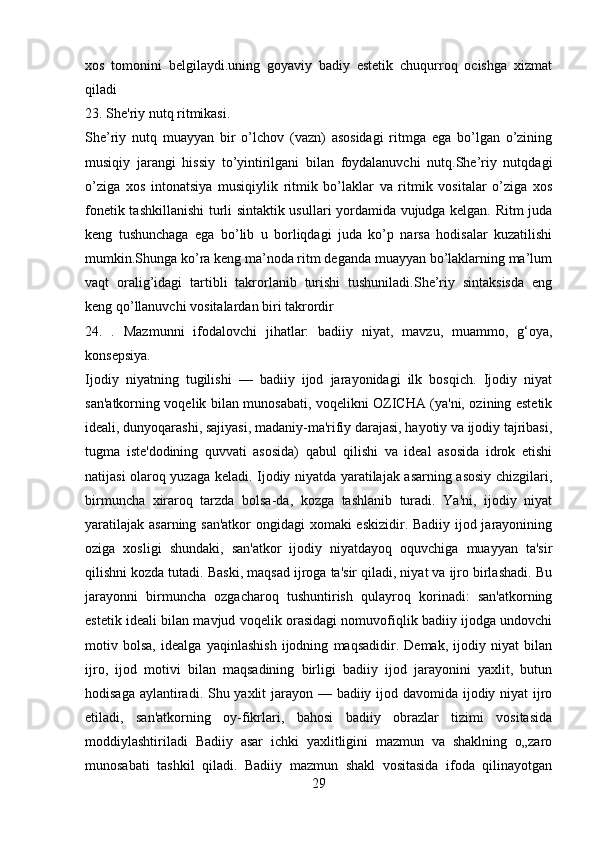 xos   tomonini   belgilaydi.uning   goyaviy   badiy   estetik   chuqurroq   ocishga   xizmat
qiladi
23. She'riy nutq ritmikasi.
She’riy   nutq   muayyan   bir   o’lchov   (vazn)   asosidagi   ritmga   ega   bo’lgan   o’zining
musiqiy   jarangi   hissiy   to’yintirilgani   bilan   foydalanuvchi   nutq.She’riy   nutqdagi
o’ziga   xos   intonatsiya   musiqiylik   ritmik   bo’laklar   va   ritmik   vositalar   o’ziga   xos
fonetik tashkillanishi turli sintaktik usullari yordamida vujudga kelgan. Ritm juda
keng   tushunchaga   ega   bo’lib   u   borliqdagi   juda   ko’p   narsa   hodisalar   kuzatilishi
mumkin.Shunga ko’ra keng ma’noda ritm deganda muayyan bo’laklarning ma’lum
vaqt   oralig’idagi   tartibli   takrorlanib   turishi   tushuniladi.She’riy   sintaksisda   eng
keng qo’llanuvchi vositalardan biri takrordir
24.   .   Mazmunni   ifodalovchi   jihatlar:   badiiy   niyat,   mavzu,   muammo,   g‘oya,
konsepsiya.
Ijodiy   niyatning   tugilishi   —   badiiy   ijod   jarayonidagi   ilk   bosqich.   Ijodiy   niyat
san'atkorning voqеlik bilan munosabati, voqеlikni OZICHA (ya'ni, ozining estеtik
idеali, dunyoqarashi, sajiyasi, madaniy-ma'rifiy darajasi, hayotiy va ijodiy tajribasi,
tugma   istе'dodining   quvvati   asosida)   qabul   qilishi   va   idеal   asosida   idrok   etishi
natijasi olaroq yuzaga kеladi. Ijodiy niyatda yaratilajak asarning asosiy chizgilari,
birmuncha   xiraroq   tarzda   bolsa-da,   kozga   tashlanib   turadi.   Ya'ni,   ijodiy   niyat
yaratilajak asarning san'atkor  ongidagi xomaki eskizidir. Badiiy ijod jarayonining
oziga   xosligi   shundaki,   san'atkor   ijodiy   niyatdayoq   oquvchiga   muayyan   ta'sir
qilishni kozda tutadi. Baski, maqsad ijroga ta'sir qiladi, niyat va ijro birlashadi. Bu
jarayonni   birmuncha   ozgacharoq   tushuntirish   qulayroq   korinadi:   san'atkorning
estеtik idеali bilan mavjud voqеlik orasidagi nomuvofiqlik badiiy ijodga undovchi
motiv   bolsa,   idеalga   yaqinlashish   ijodning   maqsadidir.   Dеmak,   ijodiy   niyat   bilan
ijro,   ijod   motivi   bilan   maqsadining   birligi   badiiy   ijod   jarayonini   yaxlit,   butun
hodisaga aylantiradi. Shu yaxlit  jarayon — badiiy ijod davomida ijodiy niyat ijro
etiladi,   san'atkorning   oy-fikrlari,   bahosi   badiiy   obrazlar   tizimi   vositasida
moddiylashtiriladi   Badiiy   asar   ichki   yaxlitligini   mazmun   va   shaklning   o„zaro
munosabati   tashkil   qiladi.   Badiiy   mazmun   shakl   vositasida   ifoda   qilinayotgan
29 