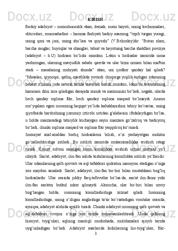 KIRISH
Badiiy adabiyot – insonshunoslik ekan, demak, inson hayoti, uning kechinmalari,
ehtiroslari, munosabatlari – hamma faoliyati badiiy asarning “tepib turgan yuragi,
uning   qoni   va   joni,   uning   shu’lasi   va   quyoshi”   (V.Belinskiy)dir.   “Butun   olam,
barcha ranglar, buyoqlar va ohanglar, tabiat va hayotning barcha shakllari poeziya
(adabiyot   –   h.U)   hodisasi   bo‘lishi   mumkin.   Lekin   u   hodisalar   zamirida   nima
yashiringan,   ularning   mavjudlik   sababi   qaerda   va   ular   bizni   nimasi   bilan   maftun
etadi   –   masalaning   mohiyati   shunda”   ekan,   uni   ijodkor   qanday   hal   qiladi?
“Masalan, qiynoqni, qatlni, mastlikda yuvindi chuqurga yiqilib tushgan odamning
bebaxt o‘limini juda natural tarzda tasvirlab berish mumkin, lekin bu tasvirlarning
hammasi dilni xira qiladigan darajada xunuk va mazmunsiz bo‘ladi, negaki, ularda
hech   qanday   oqilona   fikr,   hech   qanday   oqilona   maqsad   bo‘lmaydi.   Ammo
mo‘yqalam  egasi  insonning haqiqat  yo‘lida kaltaklanishini  tabiiy ko‘rsatsa,  uning
qiyofasida  bardoshning jismoniy iztirobi  ustidan g‘alabasini  ifodalaydigan bo‘lsa,
u   holda   manzaradagi   tabiiylik   kuchaygan   sayin   manzara   go‘zalroq   va   badiiyroq
bo‘ladi, chunki oqilona maqsad va oqilona fikr yaqqolroq ko‘rinadi.
Insoniyat   azal-azaldan   borliq   hodisalarini   bilish,   o‘zi   yashayotgan   muhitni
go‘zallashtirishga   intiladi.   Bu   intilish   zamirida   mukammallikka   erishish   istagi
turadi.   Koinot   sultoni   sanalgan   inson   komillikka   erishish   uchun   muttasil   yo‘l
izlaydi. San'at, adabiyot, ilm-fan aslida kishilarning komillikka intilish yo‘llaridir.
Ular odamlarning qalb quvvati va aql-tafakkuri qudratini namoyon etadigan o‘ziga
xos   maydon   sanaladi.   San'at,   adabiyot,   ilm-fan   bir-biri   bilan   mustahkam   bog‘liq
hodisalardir.   Ular   orasida   jiddiy   farq-tafovutlar   bo‘lsa-da,   san'at   ilm-fanni   yoki
ilm-fan   san'atni   butkul   inkor   qilmaydi.   Aksincha,   ular   bir-biri   bilan   uzviy
bog‘langan   holda,   insonning   komillashishiga   xizmat   qiladi.   Insonning
komillashishiga,   uning   o‘zligini   anglashiga   ta'sir   ko‘rsatadigan   vositalar   orasida,
ayniqsa, adabiyot alohida ajralib turadi. Chunki adabiyot insonning qalb quvvati va
aql-tafakkuri   rivojini   o‘ziga   xos   tarzda   mujassamlashtiradi.   Unda   qalbning
hissiyot,   tuyg‘ulari,   aqlning   mantiqli   mushohada,   mulohazalari   ajoyib   tarzda
uyg‘unlashgan   bo‘ladi.   Adabiyot   asarlarida   kishilarning   his-tuyg‘ulari,   fikr-
3 